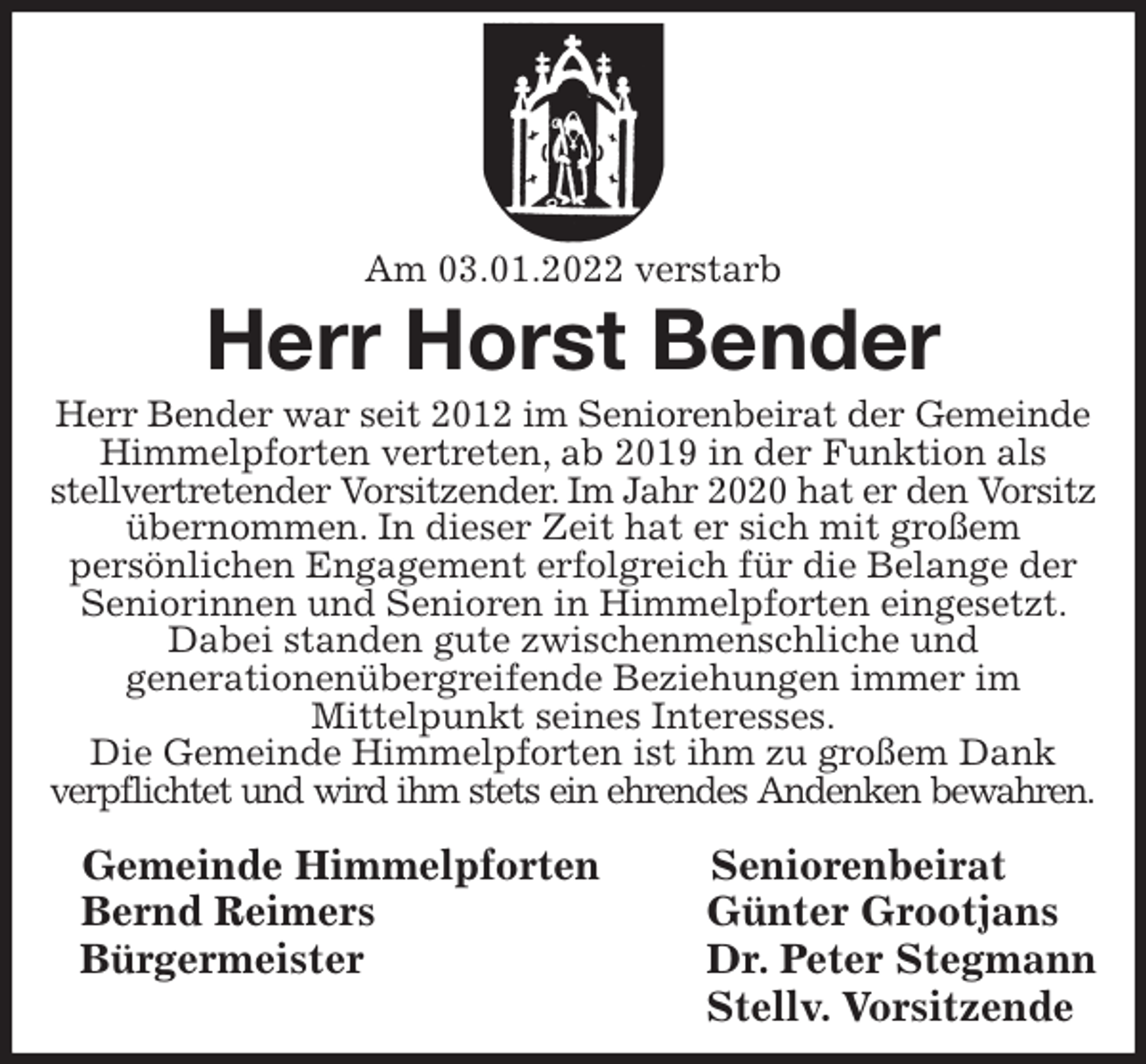 <p>Am 03.01.2022 verstarb<br />Herr Horst Bender<br />Herr Bender war seit 2012 im Seniorenbeirat der Gemeinde Himmelpforten vertreten, ab 2019 in der Funktion als<br />stellvertretender Vorsitzender. Im Jahr 2020 hat er den Vorsitz<br />übernommen. In dieser Zeit hat er sich mit großem<br />persönlichen Engagement erfolgreich für die Belange der Seniorinnen und Senioren in Himmelpforten eingesetzt. Dabei standen gute zwischenmenschliche und<br />generationenübergreifende Beziehungen immer im<br />Mittelpunkt seines Interesses.<br />Die Gemeinde Himmelpforten ist ihm zu großem Dank<br />verpflichtet und wird ihm stets ein ehrendes Andenken bewahren.<br />Gemeinde Himmelpforten Seniorenbeirat<br />Bernd Reimers Günter Grootjans<br />Bürgermeister Dr. Peter Stegmann<br />Stellv. Vorsitzende</p>