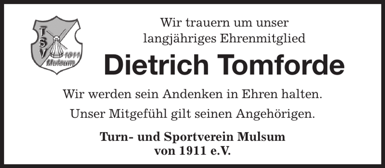 <p>Wir trauern um unser<br />langjähriges Ehrenmitglied<br />Dietrich Tomforde<br />Wir werden sein Andenken in Ehren halten.<br />Unser Mitgefühl gilt seinen Angehörigen.<br />Turn- und Sportverein Mulsum<br />von 1911 e.V.</p>