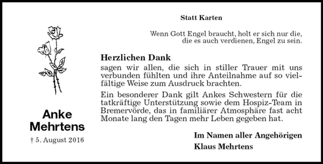 <p>Statt Karten<br />Wenn Gott Engel braucht, holt er sich nur die,<br />die es auch verdienen, Engel zu sein.<br />Herzlichen Dank<br />sagen wir allen, die sich in stiller Trauer mit uns<br />verbunden fühlten und ihre Anteilnahme auf so vielfältige Weise zum Ausdruck brachten.<br />Ein besonderer Dank gilt Ankes Schwestern für die tatkräftige Unterstützung sowie dem Hospiz-Team in Bremervörde, das in familiärer Atmosphäre fast acht Monate lang den Tagen mehr Leben gegeben hat.<br />Im Namen aller Angehörigen<br />Klaus Mehrtens<br />Anke<br />Mehrtens<br />† 5. August 2016</p>
