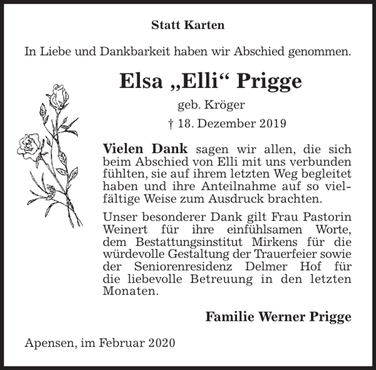 <p>Statt Karten<br />In Liebe und Dankbarkeit haben wir Abschied genommen.<br />Elsa „Elli“ Prigge<br />geb. Kröger<br />† 18. Dezember 2019<br />Vielen Dank sagen wir allen, die sich beim Abschied von Elli mit uns verbunden fühlten, sie auf ihrem letzten Weg begleitet haben und ihre Anteilnahme auf so vielfältige Weise zum Ausdruck brachten.<br />Unser besonderer Dank gilt Frau Pastorin Weinert für ihre einfühlsamen Worte,<br />dem Bestattungsinstitut Mirkens für die würdevolle Gestaltung der Trauerfeier sowie der Seniorenresidenz Delmer Hof für<br />die liebevolle Betreuung in den letzten Monaten.<br />Familie Werner Prigge<br />Apensen, im Februar 2020</p>