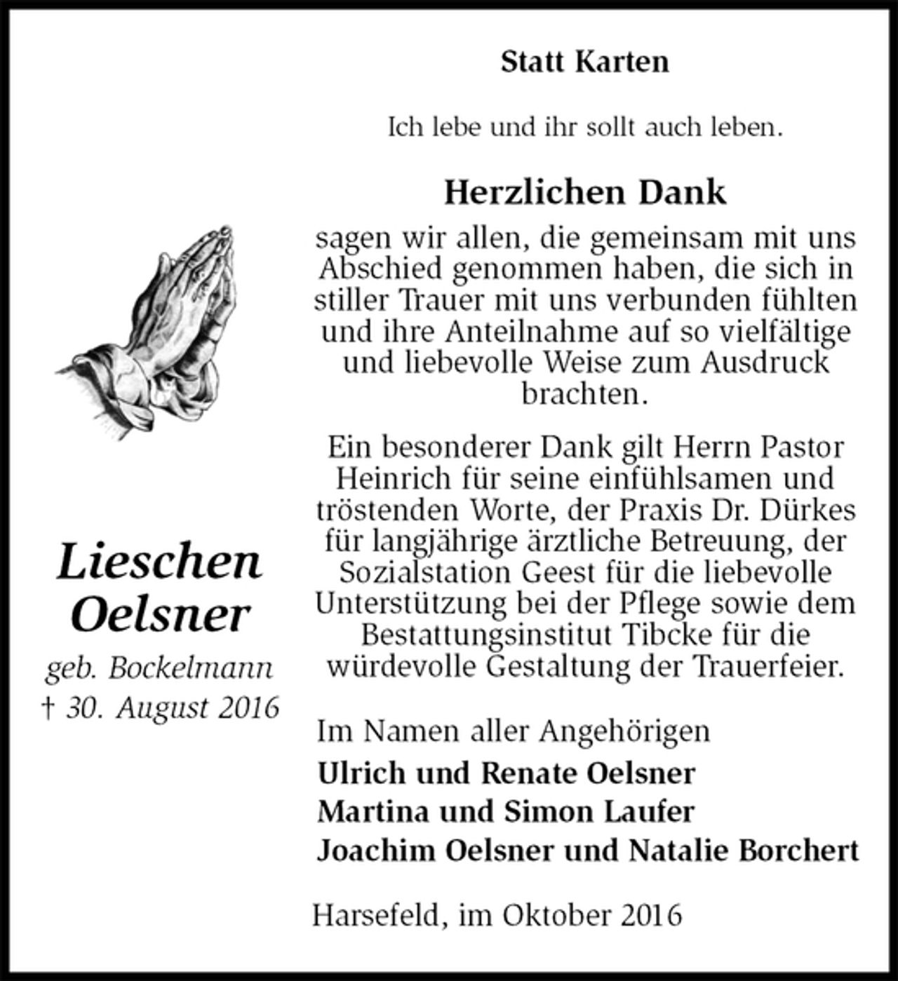 <p>Statt Karten<br />Ich lebe und ihr sollt auch leben.<br />Herzlichen Dank<br />sagen wir allen, die gemeinsam mit uns Abschied genommen haben, die sich in stiller Trauer mit uns verbunden fühlten und ihre Anteilnahme auf so vielfältige und liebevolle Weise zum Ausdruck brachten.<br />Ein besonderer Dank gilt Herrn Pastor Heinrich für seine einfühlsamen und tröstenden Worte, der Praxis Dr. Dürkes für langjährige ärztliche Betreuung, der Sozialstation Geest für die liebevolle Unterstützung bei der Pflege sowie dem Bestattungsinstitut Tibcke für die<br />würdevolle Gestaltung der Trauerfeier.<br />Im Namen aller Angehörigen<br />Ulrich und Renate Oelsner<br />Martina und Simon Laufer<br />Joachim Oelsner und Natalie Borchert<br />Harsefeld, im Oktober 2016<br />Lieschen<br />Oelsner<br />geb. Bockelmann<br />† 30. August 2016</p>