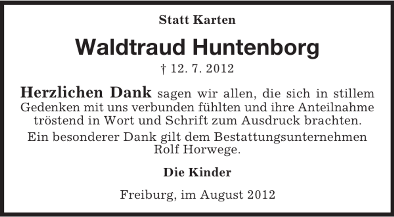 <p>Statt Karten</p><p>Waldtraud Huntenborg<br />† 12. 7. 2012</p><p>Herzlichen Dank</p><p>sagen wir allen, die sich in stillem<br />Gedenken mit uns verbunden fühlten und ihre Anteilnahme<br />tröstend in Wort und Schrift zum Ausdruck brachten.<br />Ein besonderer Dank gilt dem Bestattungsunternehmen<br />Rolf Horwege.<br />Die Kinder<br />Freiburg, im August 2012</p>