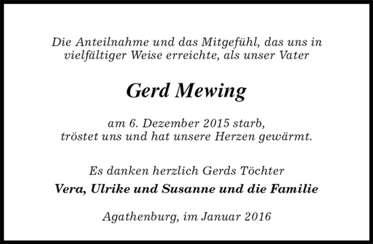 <p>Die Anteilnahme und das Mitgefühl, das uns in<br />vielfältiger Weise erreichte, als unser Vater<br />Gerd Mewing<br />am 6. Dezember 2015 starb,<br />tröstet uns und hat unsere Herzen gewärmt.</p>
<p>Es danken herzlich Gerds Töchter<br />Vera, Ulrike und Susanne und die Familie<br />Agathenburg, im Januar 2016</p>