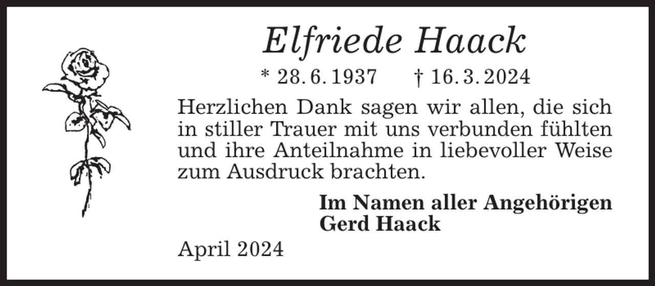 <p>Elfriede Haack<br />* 28. 6. 1937 † 16. 3. 2024<br />Herzlichen Dank sagen wir allen, die sich in stiller Trauer mit uns verbunden fühlten und ihre Anteilnahme in liebevoller Weise zum Ausdruck brachten.<br />Im Namen aller Angehörigen<br />Gerd Haack<br />April 2024</p>