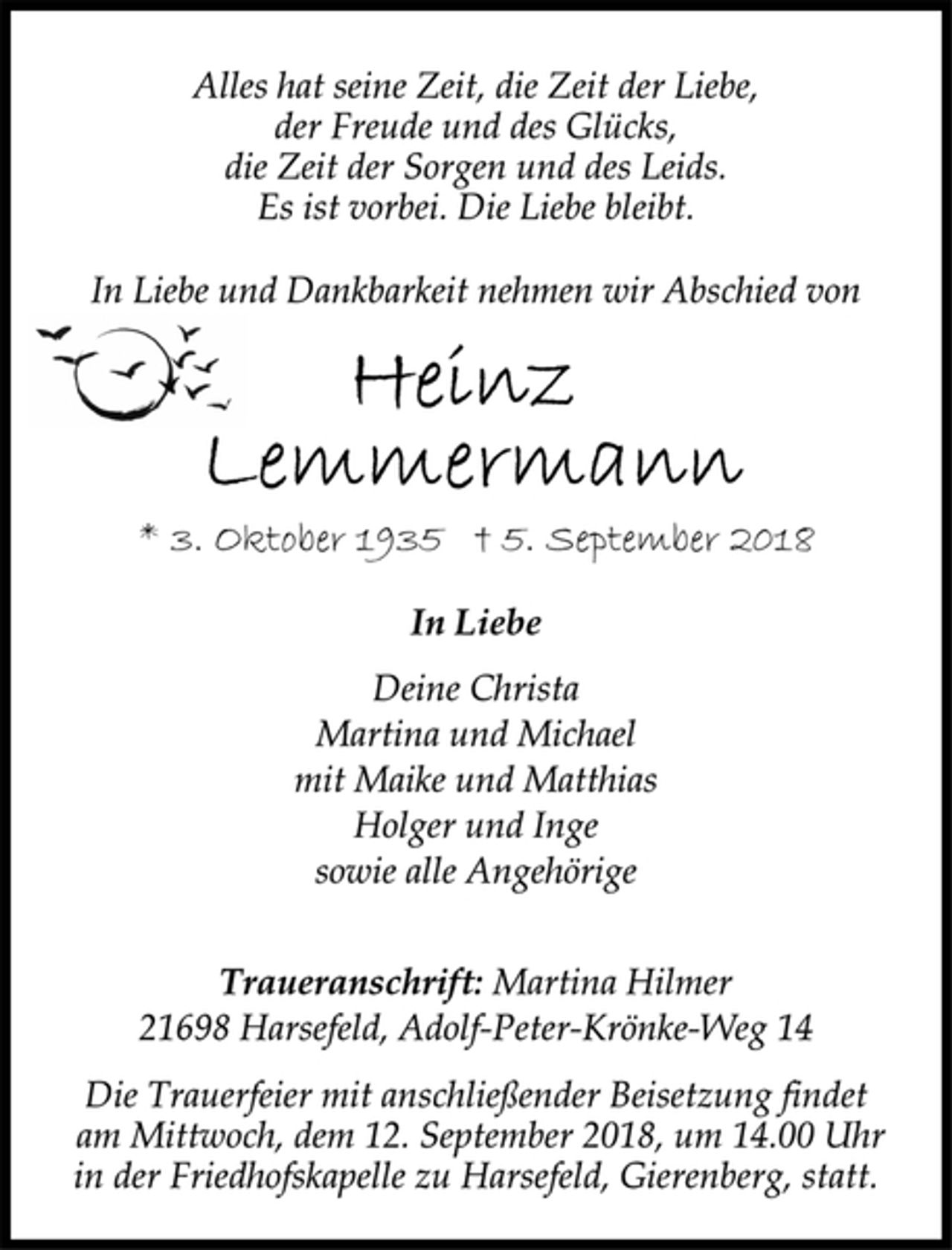 <p>Alles hat seine Zeit, die Zeit der Liebe,<br />der Freude und des Glücks,<br />die Zeit der Sorgen und des Leids.<br />Es ist vorbei. Die Liebe bleibt.<br />In Liebe und Dankbarkeit nehmen wir Abschied von<br />Heinz Lemmermann<br />* 3. Oktober 1935 † 5. September 2018<br />In Liebe<br />Deine Christa<br />Martina und Michael<br />mit Maike und Matthias<br />Holger und Inge<br />sowie alle Angehörige</p><p>Die Trauerfeier mit anschließender Beisetzung findet<br />am Mittwoch, dem 12. September 2018, um 14.00 Uhr<br />in der Friedhofskapelle zu Harsefeld, Gierenberg, statt.<br />Traueranschrift: Martina Hilmer<br />21698 Harsefeld, Adolf-Peter-Krönke-Weg 14</p>