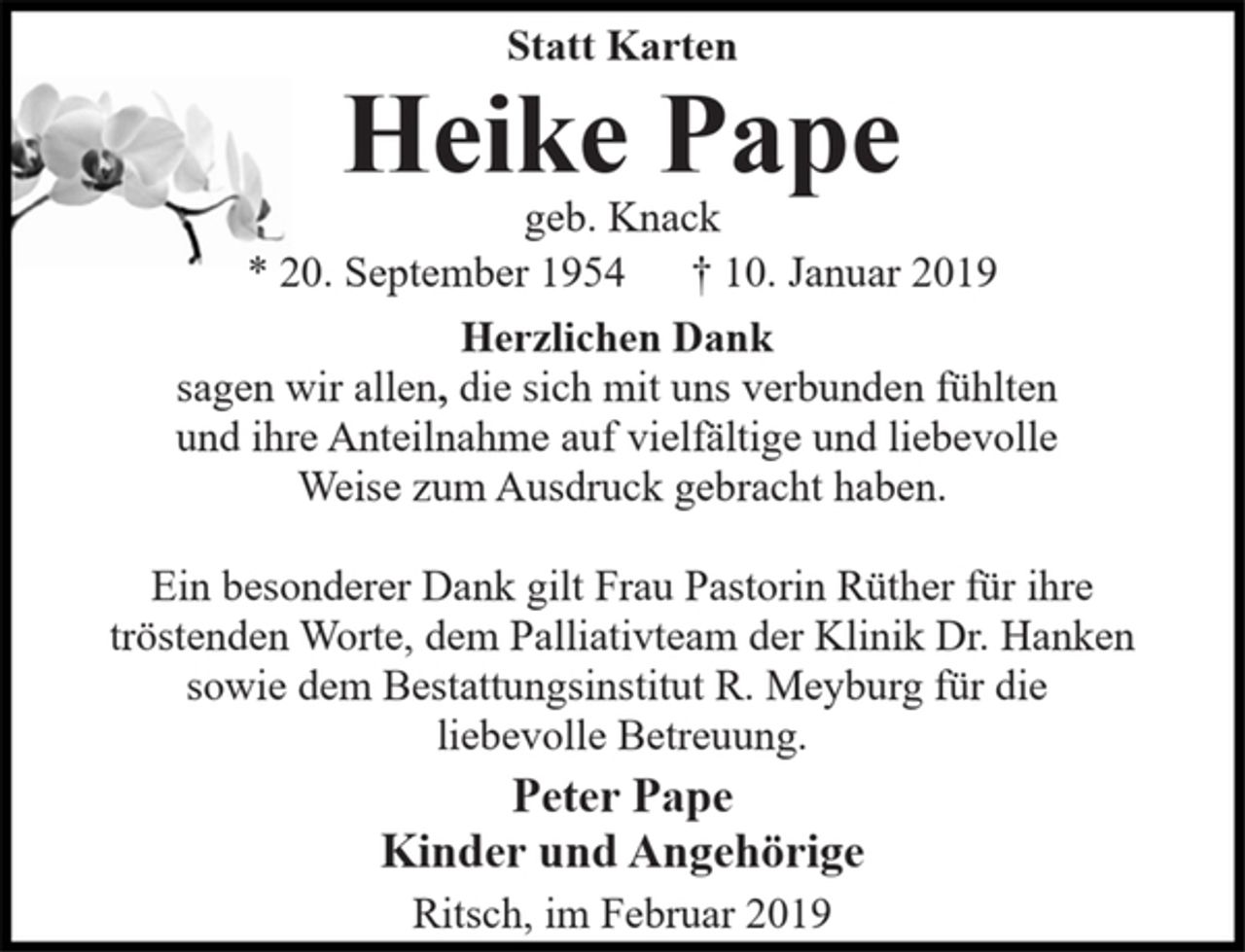 <p>Statt Karten<br />Heike Pape<br />geb. Knack<br />* 20. September 1954 † 10. Januar 2019<br />Herzlichen Dank<br />sagen wir allen, die sich mit uns verbunden fühlten<br />und ihre Anteilnahme auf vielfältige und liebevolle<br />Weise zum Ausdruck gebracht haben.<br />Ein besonderer Dank gilt Frau Pastorin Rüther für ihre<br />tröstenden Worte, dem Palliativteam der Klinik Dr. Hanken<br />sowie dem Bestattungsinstitut R. Meyburg für die<br />liebevolle Betreuung.<br />Peter Pape<br />Kinder und Angehörige<br />Ritsch, im Februar 2019</p>