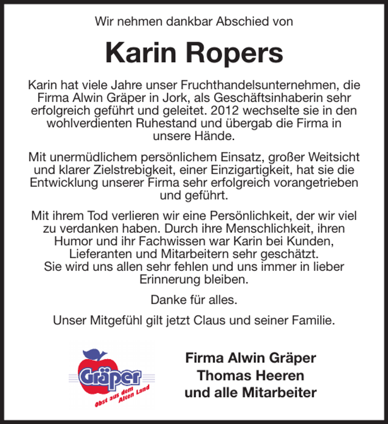 <p>Wir nehmen dankbar Abschied von<br />Karin Ropers<br />Karin hat viele Jahre unser Fruchthandelsunternehmen, die Firma Alwin Gräper in Jork, als Geschäftsinhaberin sehr<br />erfolgreich geführt und geleitet. 2012 wechselte sie in den wohlverdienten Ruhestand und übergab die Firma in<br />unsere Hände.<br />Mit unermüdlichem persönlichem Einsatz, großer Weitsicht und klarer Zielstrebigkeit, einer Einzigartigkeit, hat sie die Entwicklung unserer Firma sehr erfolgreich vorangetrieben und geführt.<br />Mit ihrem Tod verlieren wir eine Persönlichkeit, der wir viel zu verdanken haben. Durch ihre Menschlichkeit, ihren<br />Humor und ihr Fachwissen war Karin bei Kunden,<br />Lieferanten und Mitarbeitern sehr geschätzt.<br />Sie wird uns allen sehr fehlen und uns immer in lieber<br />Erinnerung bleiben.<br />Danke für alles.<br />Unser Mitgefühl gilt jetzt Claus und seiner Familie.</p>
<p>Firma Alwin Gräper<br />Thomas Heeren<br />und alle Mitarbeiter</p>