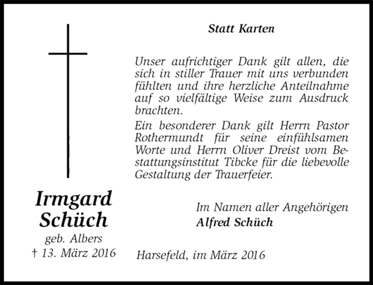 <p>Statt Karten<br />Unser aufrichtiger Dank gilt allen, die sich in stiller Trauer mit uns verbunden fühlten und ihre herzliche Anteilnahme auf so vielfältige Weise zum Ausdruck brachten.<br />Ein besonderer Dank gilt Herrn Pastor Rothermundt für seine einfühlsamen Worte und Herrn Oliver Dreist vom Bestattungsinstitut Tibcke für die liebevolle Gestaltung der Trauerfeier.<br />Im Namen aller Angehörigen<br />Alfred Schüch<br />Harsefeld, im März 2016<br />Irmgard<br />Schüch<br />geb. Albers<br />† 13. März 2016</p>