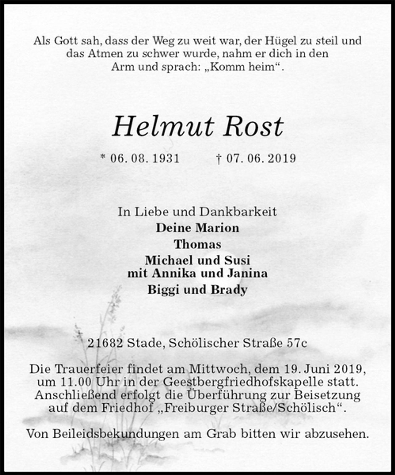 <p>Als Gott sah, dass der Weg zu weit war, der Hügel zu steil und das Atmen zu schwer wurde, nahm er dich in den<br />Arm und sprach: „Komm heim“.<br />Helmut Rost<br />* 06. 08. 1931 † 07. 06. 2019<br />In Liebe und Dankbarkeit<br />Deine Marion<br />Thomas<br />Michael und Susi<br />mit Annika und Janina<br />Biggi und Brady<br />21682 Stade, Schölischer Straße 57c</p><p>Die Trauerfeier findet am Mittwoch, dem 19. Juni 2019, um 11.00 Uhr in der Geestbergfriedhofskapelle statt.<br />Anschließend erfolgt die Überführung zur Beisetzung auf dem Friedhof „Freiburger Straße/Schölisch“.</p><p>Von Beileidsbekundungen am Grab bitten wir abzusehen.</p>