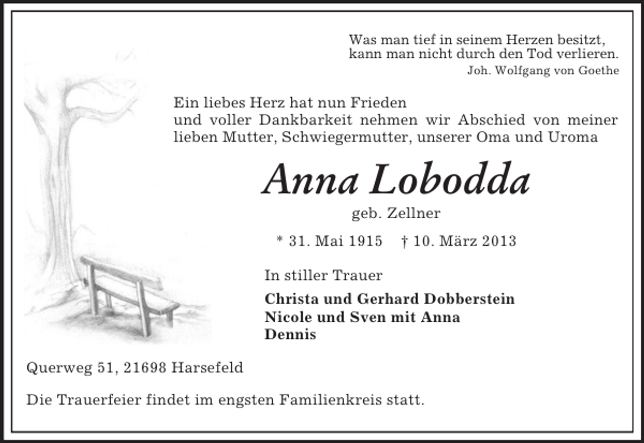<p>Was man tief in seinem Herzen besitzt,<br />kann man nicht durch den Tod verlieren.<br />Joh. Wolfgang von Goethe<br />Ein liebes Herz hat nun Frieden<br />und voller Dankbarkeit nehmen wir Abschied von meiner lieben Mutter, Schwiegermutter, unserer Oma und Uroma<br />Anna Lobodda<br />geb. Zellner<br />* 31. Mai 1915 † 10. März 2013<br />In stiller Trauer<br />Christa und Gerhard Dobberstein<br />Nicole und Sven mit Anna<br />Dennis<br />Querweg 51, 21698 Harsefeld<br />Die Trauerfeier findet im engsten Familienkreis statt.</p>