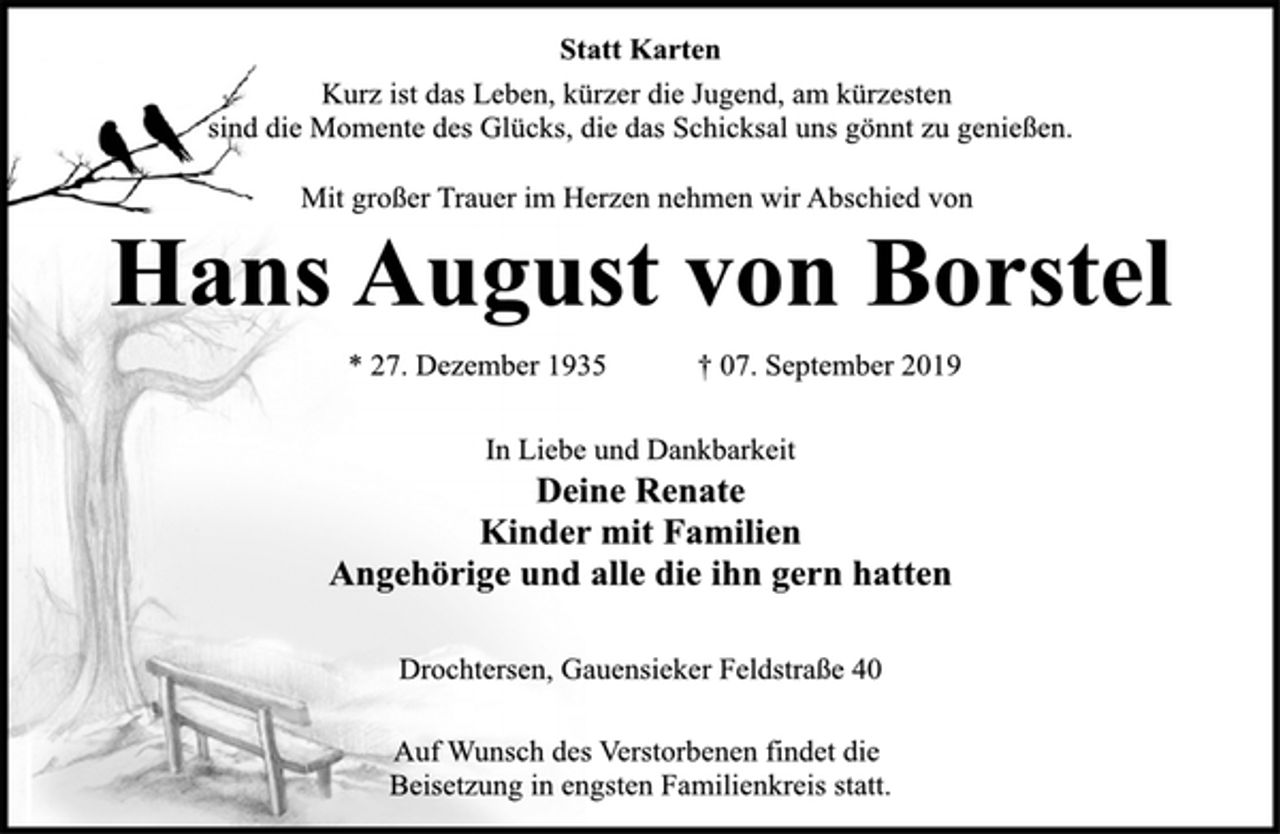 <p>Statt Karten<br />Kurz ist das Leben, kürzer die Jugend, am kürzesten<br />sind die Momente des Glücks, die das Schicksal uns gönnt zu genießen.<br />Mit großer Trauer im Herzen nehmen wir Abschied von<br />Hans August von Borstel<br />* 27. Dezember 1935 † 07. September 2019<br />In Liebe und Dankbarkeit<br />Deine Renate<br />Kinder mit Familien<br />Angehörige und alle die ihn gern hatten<br />Drochtersen, Gauensieker Feldstraße 40<br />Auf Wunsch des Verstorbenen findet die<br />Beisetzung in engsten Familienkreis statt.</p>