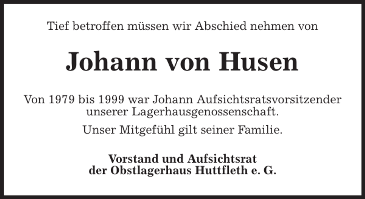 <p>Tief betroffen müssen wir Abschied nehmen von<br />Johann von Husen<br />Von 1979 bis 1999 war Johann Aufsichtsratsvorsitzender unserer Lagerhausgenossenschaft.<br />Unser Mitgefühl gilt seiner Familie.<br />Vorstand und Aufsichtsrat<br />der Obstlagerhaus Huttfleth e. G.</p>