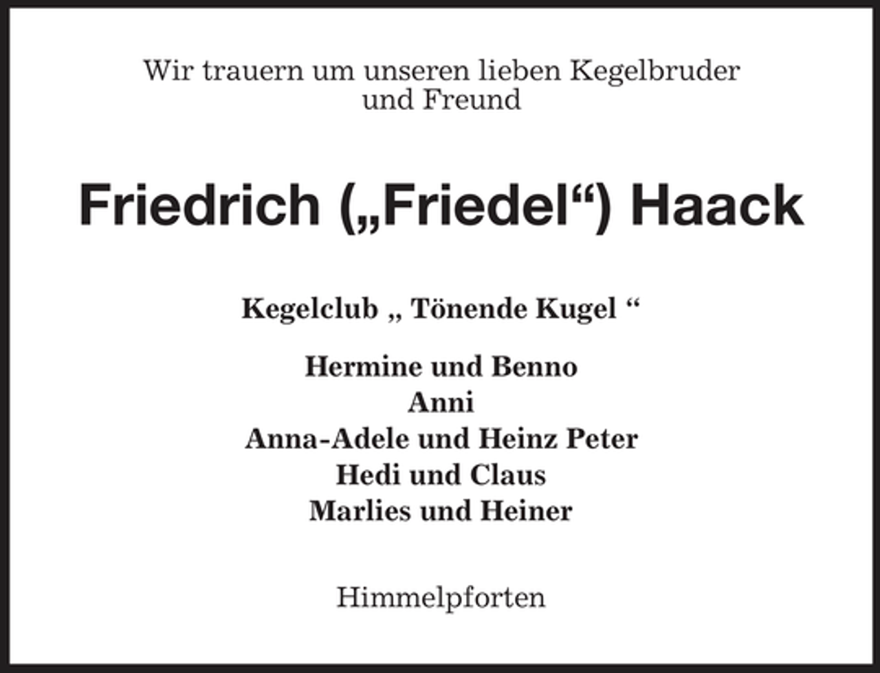 <p>Wir trauern um unseren lieben Kegelbruder und Freund</p><p>Friedrich („Friedel“) Haack<br />Kegelclub „ Tönende Kugel “ Hermine und Benno Anni Anna-Adele und Heinz Peter Hedi und Claus Marlies und Heiner Himmelpforten</p>