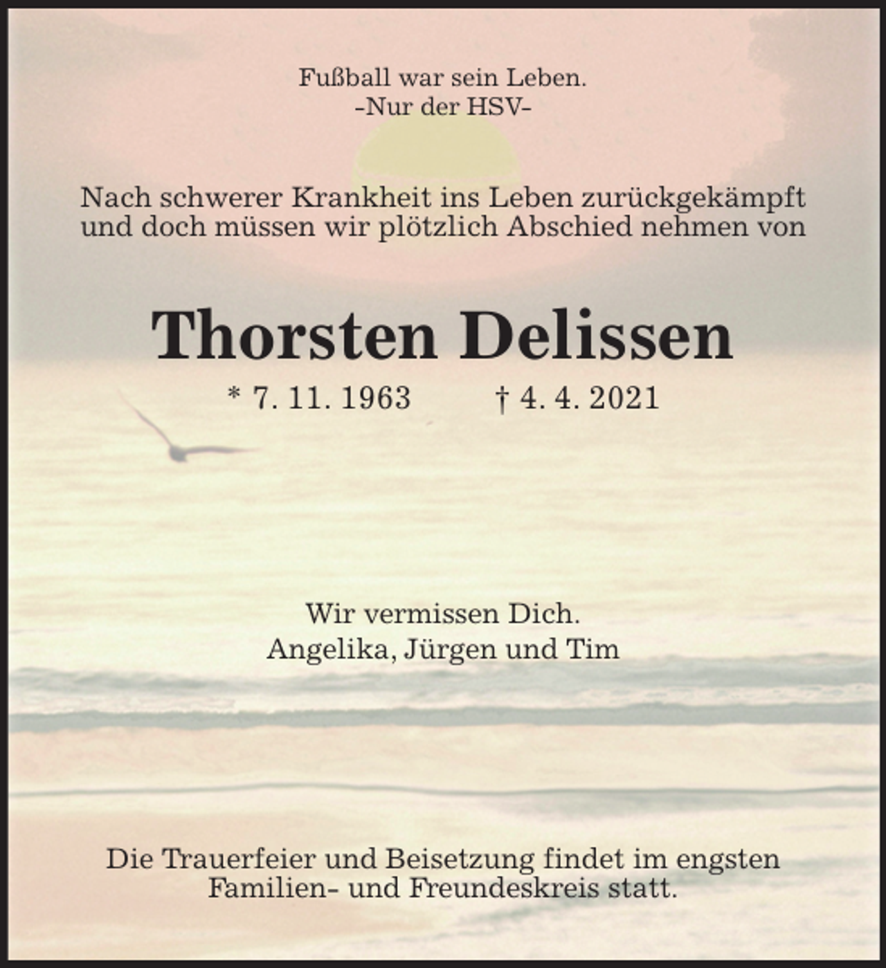 <p>Fußball war sein Leben.<br />-Nur der HSV-<br />Nach schwerer Krankheit ins Leben zurückgekämpft<br />und doch müssen wir plötzlich Abschied nehmen von<br />Thorsten Delissen<br />* 7. 11. 1963 † 4. 4. 2021</p>
<p>Wir vermissen Dich.<br />Angelika, Jürgen und Tim</p>
<p>Die Trauerfeier und Beisetzung findet im engsten<br />Familien- und Freundeskreis statt.</p>
