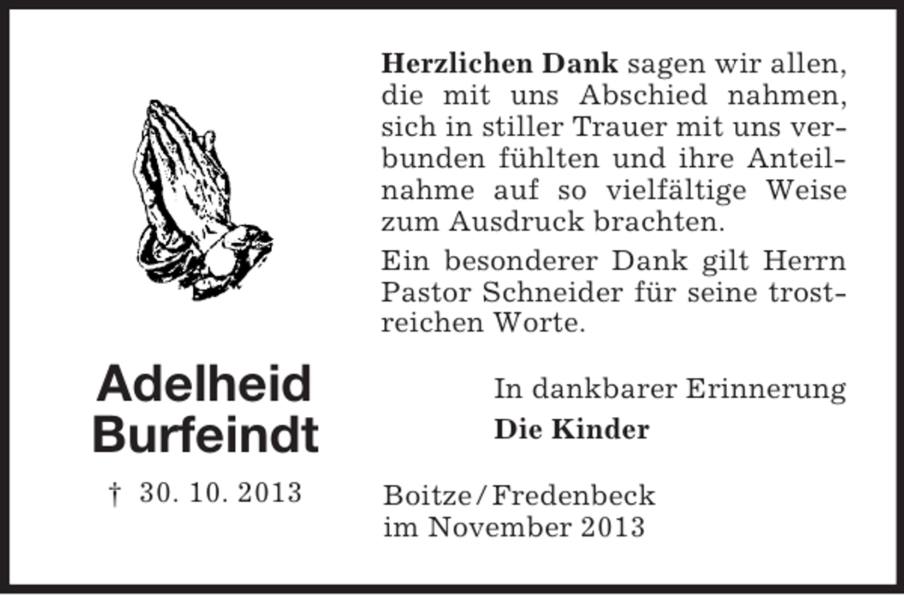 <p>Herzlichen Dank sagen wir allen,<br />die mit uns Abschied nahmen,<br />sich in stiller Trauer mit uns verbunden fühlten und ihre Anteilnahme auf so vielfältige Weise<br />zum Ausdruck brachten.<br />Ein besonderer Dank gilt Herrn<br />Pastor Schneider für seine trostreichen Worte.</p><p>Adelheid<br />Burfeindt<br />† 30. 10. 2013</p><p>In dankbarer Erinnerung<br />Die Kinder<br />Boitze / Fredenbeck<br />im November 2013</p>