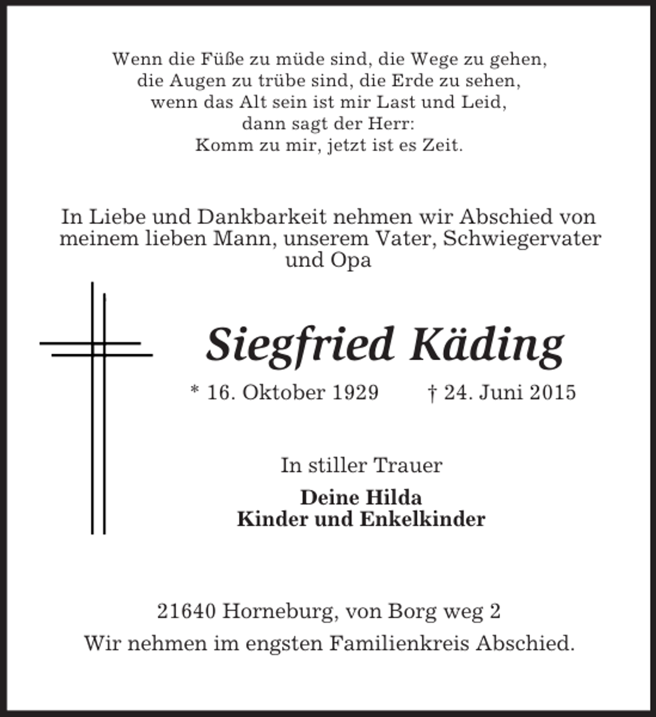 <p>Wenn die Füße zu müde sind, die Wege zu gehen,<br />die Augen zu trübe sind, die Erde zu sehen,<br />wenn das Alt sein ist mir Last und Leid,<br />dann sagt der Herr:<br />Komm zu mir, jetzt ist es Zeit.<br />In Liebe und Dankbarkeit nehmen wir Abschied von<br />meinem lieben Mann, unserem Vater, Schwiegervater und Opa<br />Siegfried Käding<br />* 16. Oktober 1929 † 24. Juni 2015<br />In stiller Trauer<br />Deine Hilda<br />Kinder und Enkelkinder<br />21640 Horneburg, von Borg weg 2<br />Wir nehmen im engsten Familienkreis Abschied.</p>