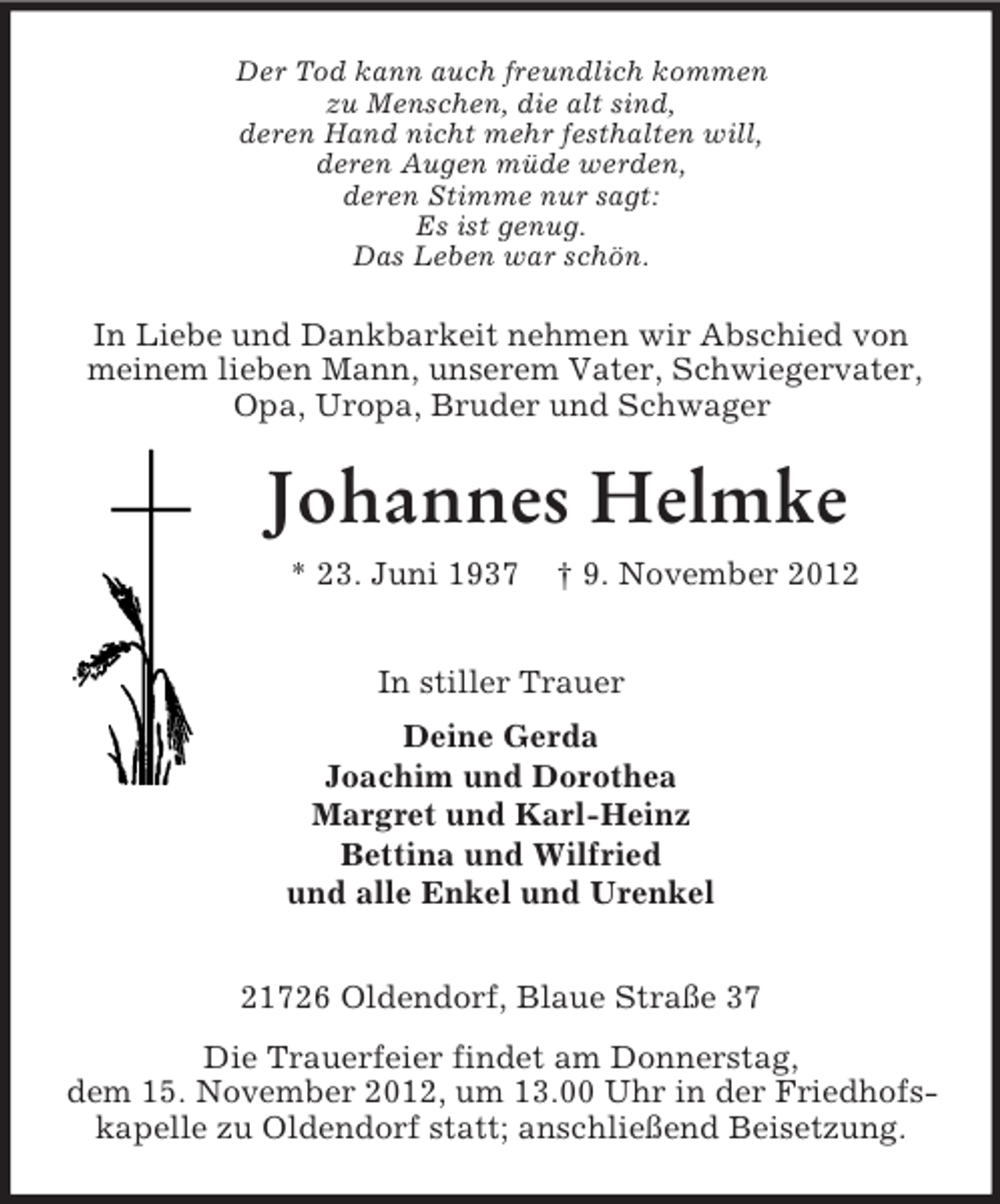 <p>Der Tod kann auch freundlich kommen<br />zu Menschen, die alt sind,<br />deren Hand nicht mehr festhalten will,<br />deren Augen müde werden,<br />deren Stimme nur sagt:<br />Es ist genug.<br />Das Leben war schön.</p><p>In Liebe und Dankbarkeit nehmen wir Abschied von<br />meinem lieben Mann, unserem Vater, Schwiegervater,<br />Opa, Uropa, Bruder und Schwager</p><p>Johannes Helmke<br />* 23. Juni 1937</p><p>† 9. November 2012</p><p>In stiller Trauer<br />Deine Gerda<br />Joachim und Dorothea<br />Margret und Karl-Heinz<br />Bettina und Wilfried<br />und alle Enkel und Urenkel<br />21726 Oldendorf, Blaue Straße 37<br />Die Trauerfeier findet am Donnerstag,<br />dem 15. November 2012, um 13.00 Uhr in der Friedhofskapelle zu Oldendorf statt; anschließend Beisetzung.</p>