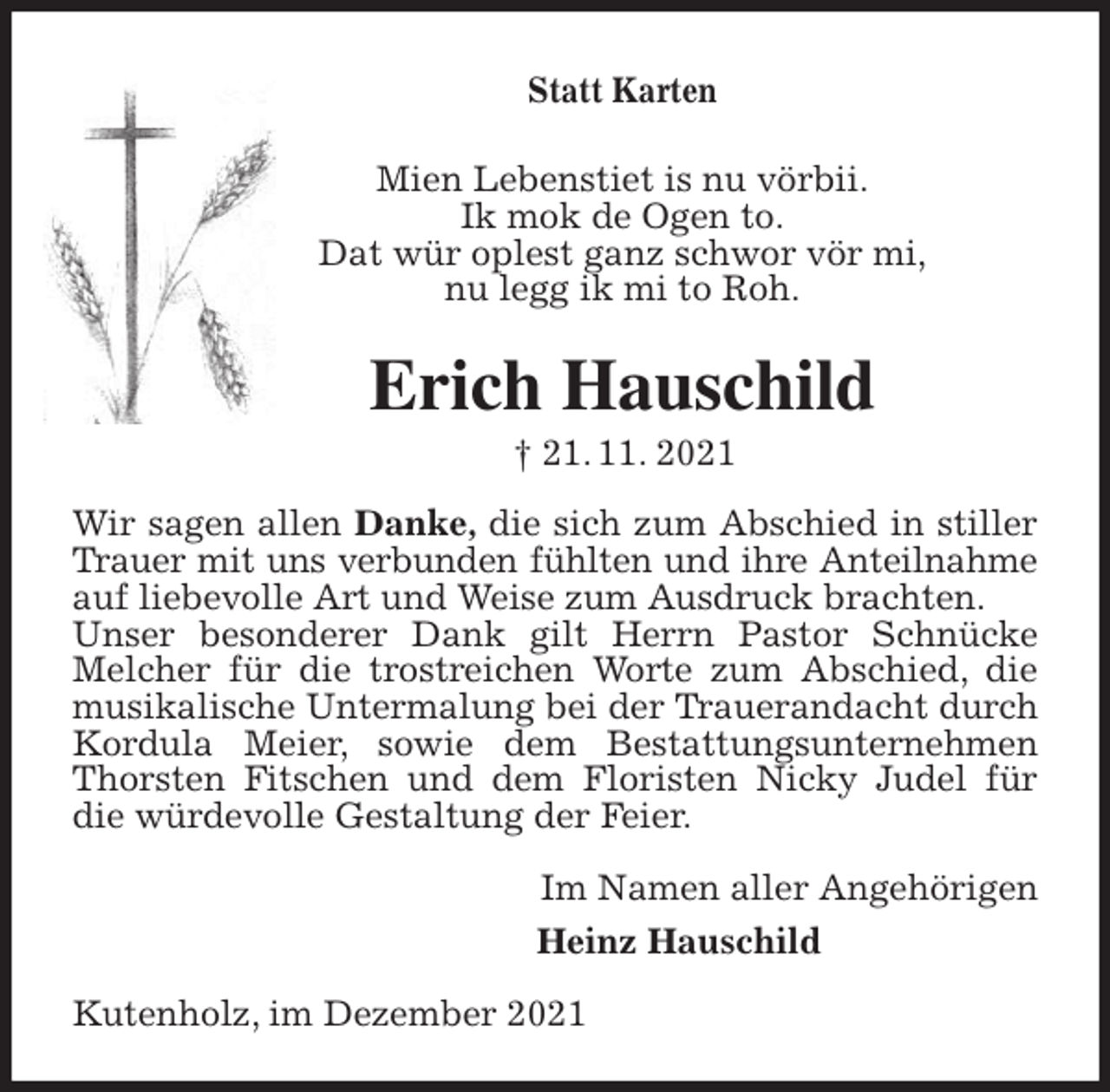 <p>Statt Karten<br />Mien Lebenstiet is nu vörbii.<br />Ik mok de Ogen to.<br />Dat wür oplest ganz schwor vör mi,<br />nu legg ik mi to Roh.<br />Erich Hauschild<br />† 21. 11. 2021<br />Wir sagen allen Danke, die sich zum Abschied in stiller Trauer mit uns verbunden fühlten und ihre Anteilnahme<br />auf liebevolle Art und Weise zum Ausdruck brachten.<br />Unser besonderer Dank gilt Herrn Pastor Schnücke Melcher für die trostreichen Worte zum Abschied, die musikalische Untermalung bei der Trauerandacht durch Kordula Meier, sowie dem Bestattungsunternehmen Thorsten Fitschen und dem Floristen Nicky Judel für die würdevolle Gestaltung der Feier.<br />Im Namen aller Angehörigen<br />Heinz Hauschild<br />Kutenholz, im Dezember 2021</p>