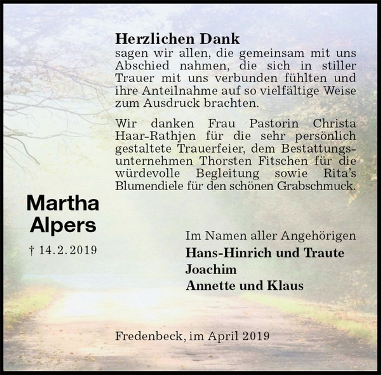 <p>Herzlichen Dank<br />sagen wir allen, die gemeinsam mit uns Abschied nahmen, die sich in stiller Trauer mit uns verbunden fühlten und ihre Anteilnahme auf so vielfältige Weise zum Ausdruck brachten.<br />Wir danken Frau Pastorin Christa Haar-Rathjen für die sehr persönlich<br />gestaltete Trauerfeier, dem Bestattungsunternehmen Thorsten Fitschen für die würdevolle Begleitung sowie Rita’s<br />Blumendiele für den schönen Grabschmuck.<br />Im Namen aller Angehörigen<br />Hans-Hinrich und Traute<br />Joachim<br />Annette und Klaus<br />Fredenbeck, im April 2019</p><p>Martha<br />Alpers<br />† 14. 2. 2019</p>