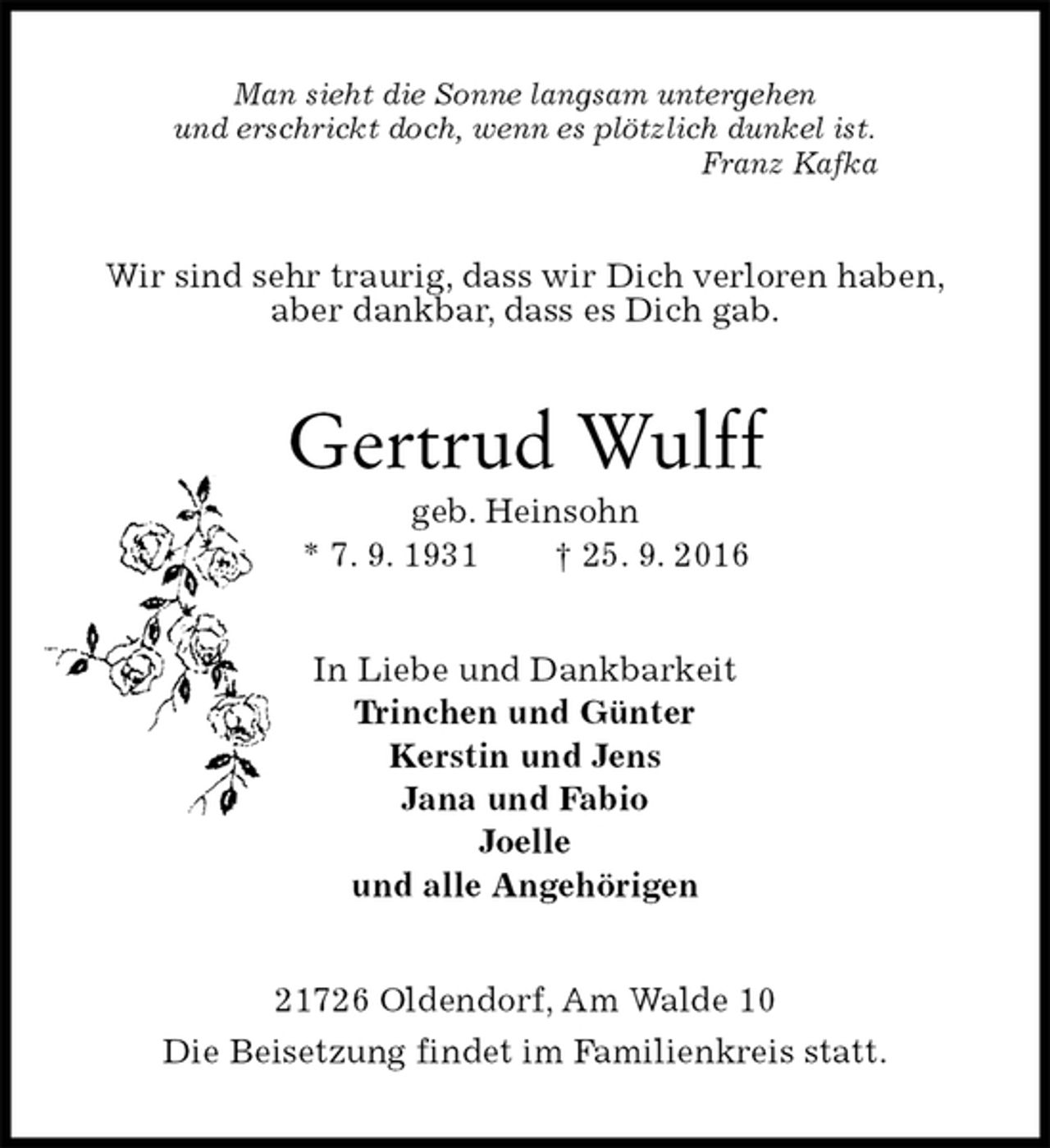 <p>Man sieht die Sonne langsam untergehen<br />und erschrickt doch, wenn es plötzlich dunkel ist.<br />Franz Kafka<br />Wir sind sehr traurig, dass wir Dich verloren haben,<br />aber dankbar, dass es Dich gab.<br />Gertrud Wulff<br />geb. Heinsohn<br />* 7. 9. 1931 † 25. 9. 2016<br />In Liebe und Dankbarkeit<br />Trinchen und Günter<br />Kerstin und Jens<br />Jana und Fabio<br />Joelle<br />und alle Angehörigen<br />21726 Oldendorf, Am Walde 10<br />Die Beisetzung findet im Familienkreis statt.</p>