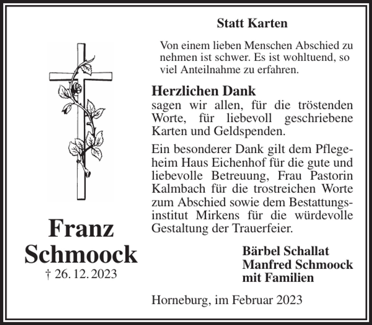 <p>Statt Karten<br />Von einem lieben Menschen Abschied zu nehmen ist schwer. Es ist wohltuend, so<br />viel Anteilnahme zu erfahren.<br />Herzlichen Dank<br />sagen wir allen, für die tröstenden Worte, für liebevoll geschriebene Karten und Geldspenden.<br />Ein besonderer Dank gilt dem Pflegeheim Haus Eichenhof für die gute und liebevolle Betreuung, Frau Pastorin Kalmbach für die trostreichen Worte zum Abschied sowie dem Bestattungs-<br />institut Mirkens für die würdevolle Gestaltung der Trauerfeier.<br />Bärbel Schallat<br />Manfred Schmoock<br />mit Familien<br />Horneburg, im Februar 2023<br />Franz<br />Schmoock<br />† 26. 12. 2023</p>