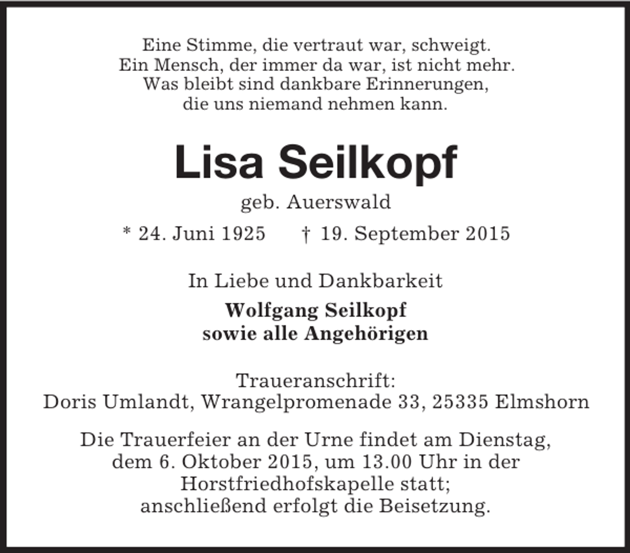 <p>Eine Stimme, die vertraut war, schweigt.<br />Ein Mensch, der immer da war, ist nicht mehr.<br />Was bleibt sind dankbare Erinnerungen,<br />die uns niemand nehmen kann.<br />Lisa Seilkopf<br />geb. Auerswald<br />* 24. Juni 1925 † 19. September 2015<br />In Liebe und Dankbarkeit<br />Wolfgang Seilkopf<br />sowie alle Angehörigen<br />Traueranschrift:<br />Doris Umlandt, Wrangelpromenade 33, 25335 Elmshorn<br />Die Trauerfeier an der Urne findet am Dienstag,<br />dem 6. Oktober 2015, um 13.00 Uhr in der<br />Horstfriedhofskapelle statt;<br />anschließend erfolgt die Beisetzung.</p>