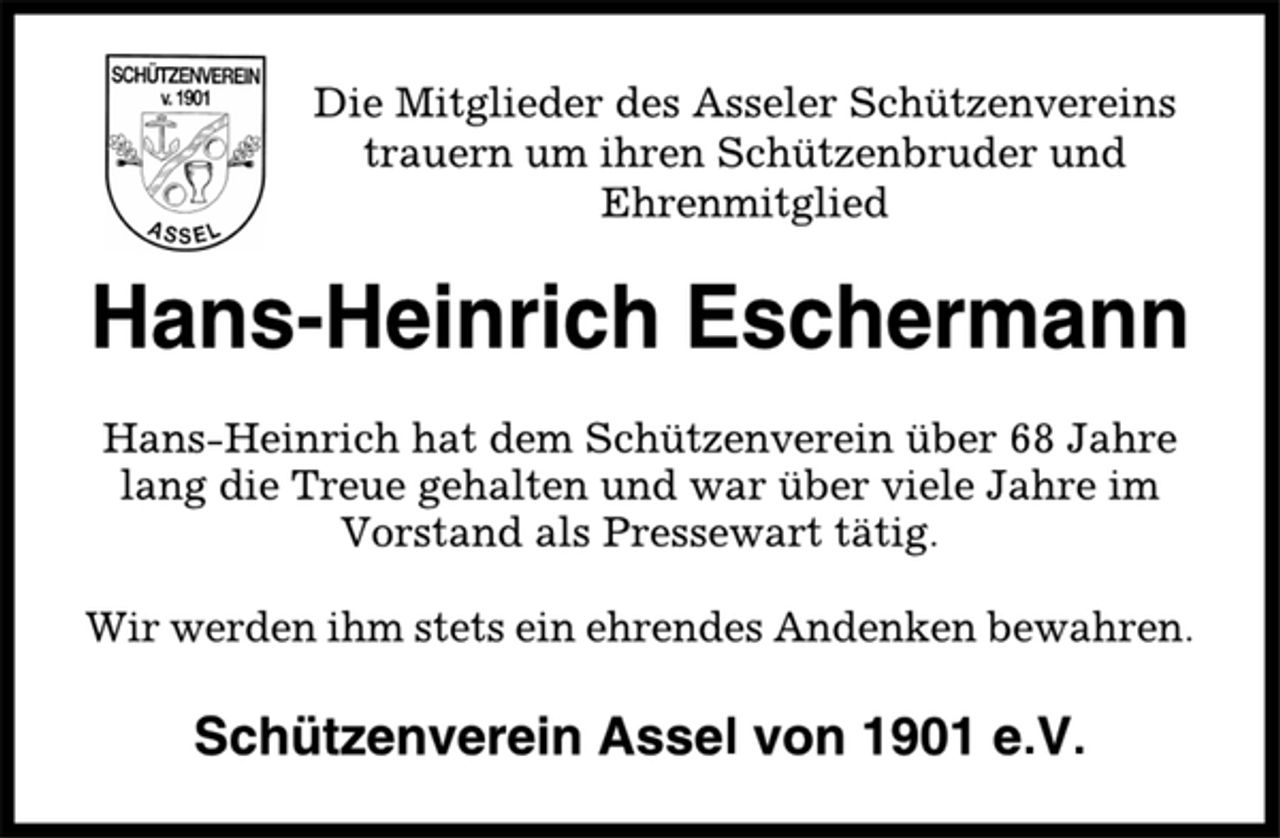 <p>Die Mitglieder des Asseler Schützenvereins<br />trauern um ihren Schützenbruder und<br />Ehrenmitglied<br />Hans-Heinrich Eschermann<br />Hans-Heinrich hat dem Schützenverein über 68 Jahre<br />lang die Treue gehalten und war über viele Jahre im<br />Vorstand als Pressewart tätig.<br />Wir werden ihm stets ein ehrendes Andenken bewahren.<br />Schützenverein Assel von 1901 e.V.</p>