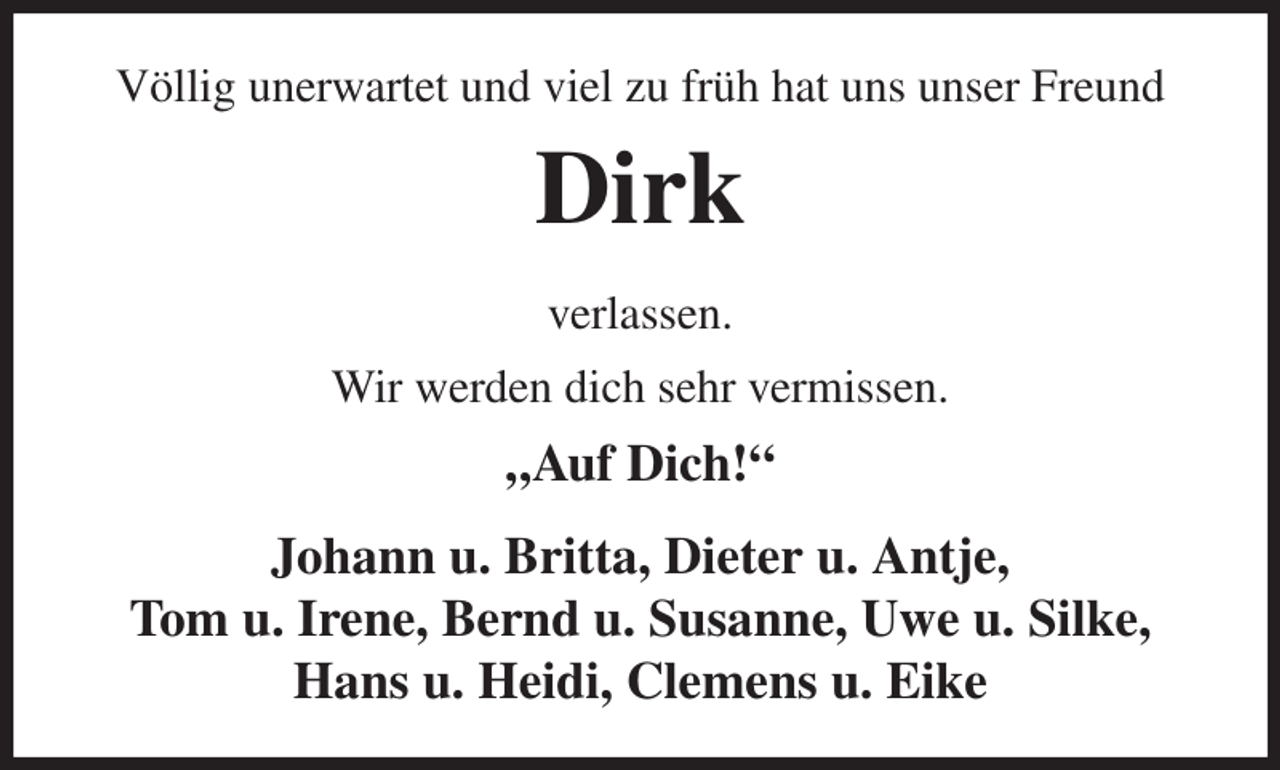 <p>Völlig unerwartet und viel zu früh hat uns unser Freund<br />Dirk<br />verlassen.<br />Wir werden dich sehr vermissen.<br />„Auf Dich!“<br />Johann u. Britta, Dieter u. Antje,<br />Tom u. Irene, Bernd u. Susanne, Uwe u. Silke, Hans u. Heidi, Clemens u. Eike</p>