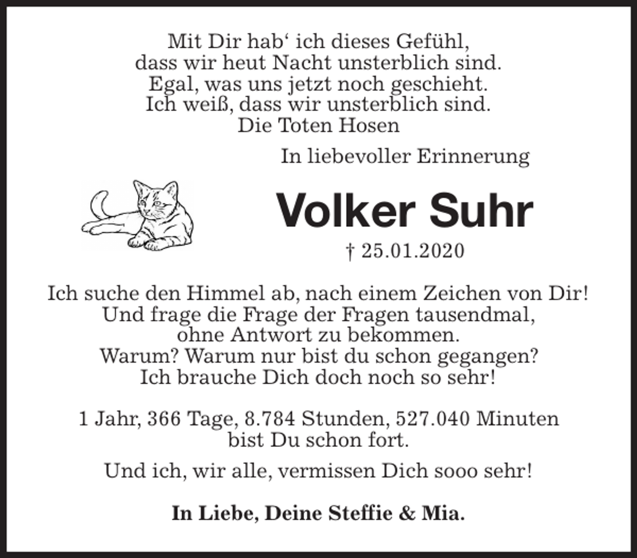 <p>Mit Dir hab‘ ich dieses Gefühl,<br />dass wir heut Nacht unsterblich sind.<br />Egal, was uns jetzt noch geschieht.<br />Ich weiß, dass wir unsterblich sind.<br />Die Toten Hosen<br />In liebevoller Erinnerung<br />Volker Suhr<br />† 25.01.2020<br />Ich suche den Himmel ab, nach einem Zeichen von Dir!<br />Und frage die Frage der Fragen tausendmal,<br />ohne Antwort zu bekommen.<br />Warum? Warum nur bist du schon gegangen?<br />Ich brauche Dich doch noch so sehr!</p>
<p>1 Jahr, 366 Tage, 8.784 Stunden, 527.040 Minuten<br />bist Du schon fort.<br />Und ich, wir alle, vermissen Dich sooo sehr!<br />In Liebe, Deine Steffie &amp; Mia.</p>