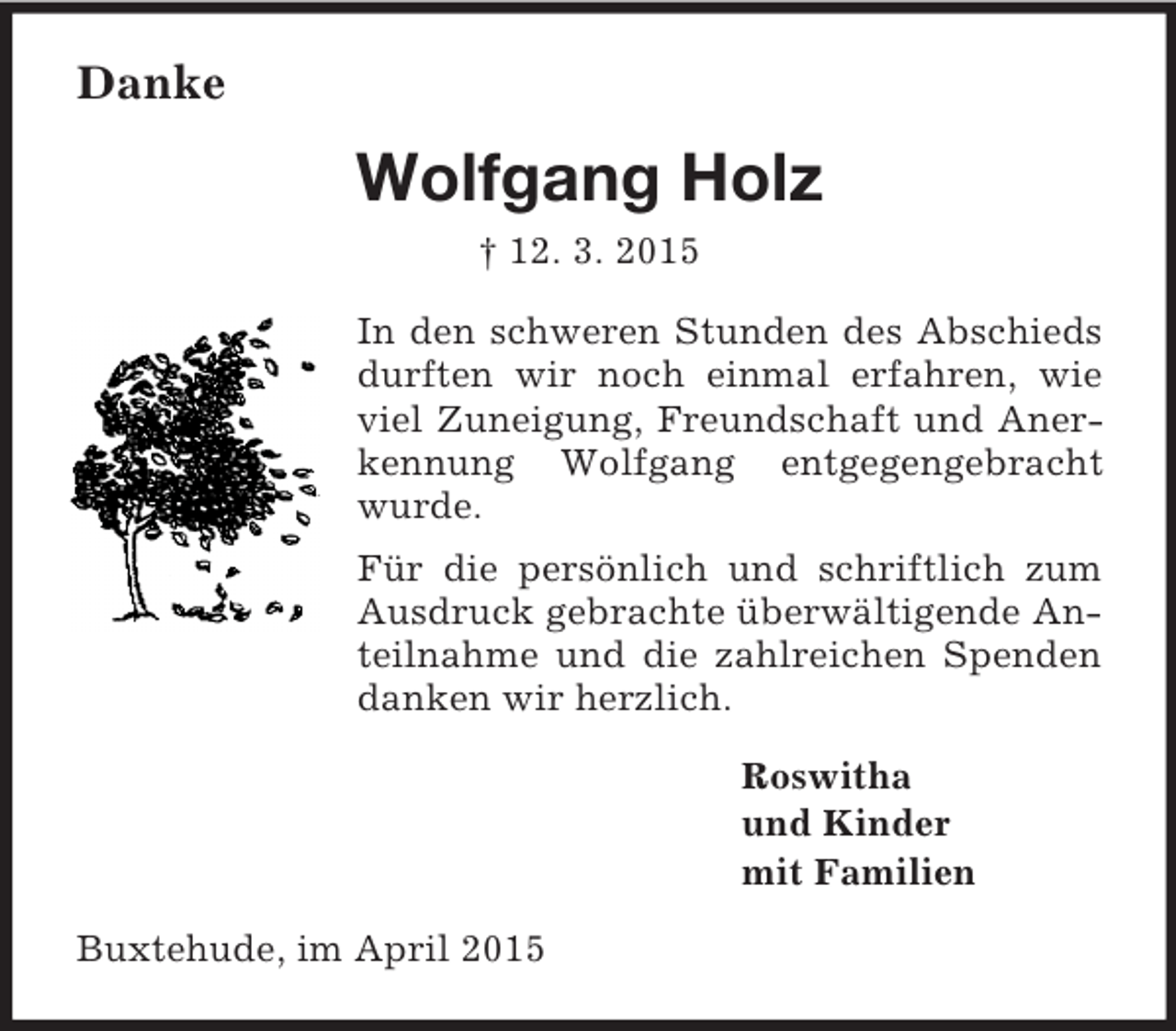 <p>Danke<br />Wolfgang Holz<br />† 12. 3. 2015<br />In den schweren Stunden des Abschieds durften wir noch einmal erfahren, wie viel Zuneigung, Freundschaft und Anerkennung Wolfgang entgegengebracht wurde.<br />Für die persönlich und schriftlich zum Ausdruck gebrachte überwältigende Anteilnahme und die zahlreichen Spenden danken wir herzlich.<br />Roswitha<br />und Kinder<br />mit Familien<br />Buxtehude, im April 2015</p>