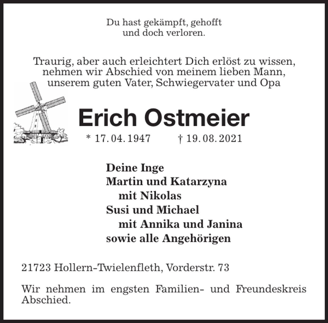 <p>Du hast gekämpft, gehofft<br />und doch verloren.<br />Traurig, aber auch erleichtert Dich erlöst zu wissen, nehmen wir Abschied von meinem lieben Mann,<br />unserem guten Vater, Schwiegervater und Opa<br />Erich Ostmeier<br />* 17. 04. 1947 † 19. 08. 2021<br />Deine Inge<br />Martin und Katarzyna<br />mit Nikolas<br />Susi und Michael<br />mit Annika und Janina<br />sowie alle Angehörigen<br />21723 Hollern-Twielenfleth, Vorderstr. 73</p>
<p>Wir nehmen im engsten Familien- und Freundeskreis Abschied.</p>