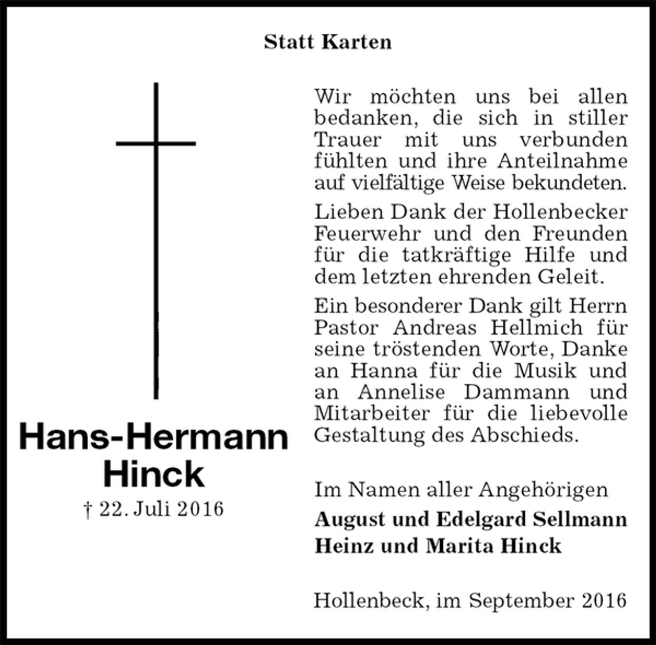 <p>Statt Karten<br />Wir möchten uns bei allen<br />bedanken, die sich in stiller Trauer mit uns verbunden fühlten und ihre Anteilnahme auf vielfältige Weise bekundeten.<br />Lieben Dank der Hollenbecker Feuerwehr und den Freunden für die tatkräftige Hilfe und dem letzten ehrenden Geleit.<br />Ein besonderer Dank gilt Herrn<br />Pastor Andreas Hellmich für seine tröstenden Worte, Danke an Hanna für die Musik und an Annelise Dammann und Mitarbeiter für die liebevolle Gestaltung des Abschieds.<br />Im Namen aller Angehörigen<br />August und Edelgard Sellmann<br />Heinz und Marita Hinck<br />Hollenbeck, im September 2016<br />Hans-Hermann<br />Hinck<br />† 22. Juli 2016</p>