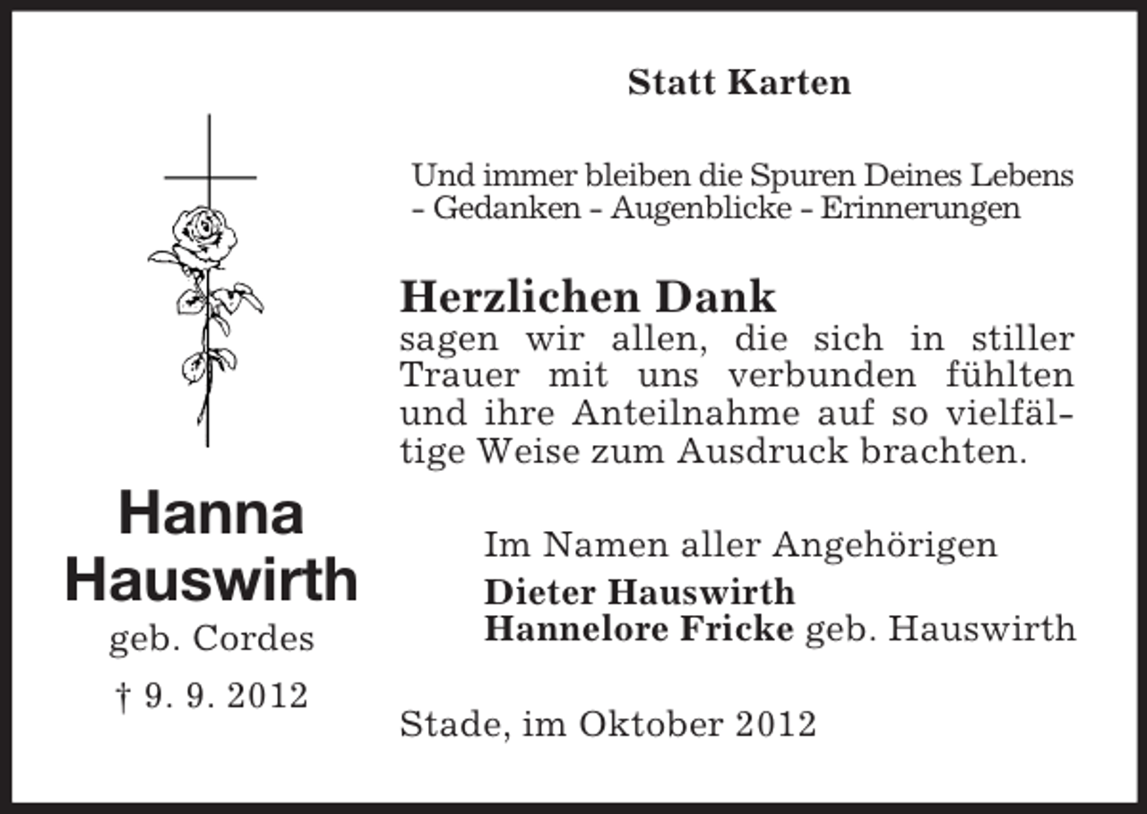 <p>Hanna<br />Hauswirth<br />geb. Cordes<br />† 9. 9. 2012<br />Statt Karten<br />Und immer bleiben die Spuren Deines Lebens<br />- Gedanken - Augenblicke - Erinnerungen<br />Herzlichen Dank<br />sagen wir allen, die sich in stiller Trauer mit uns verbunden fühlten und ihre Anteilnahme auf so vielfäl-tige Weise zum Ausdruck brachten.<br />Im Namen aller Angehörigen<br />Dieter Hauswirth<br />Hannelore Fricke geb. Hauswirth<br />Stade, im Oktober 2012</p>