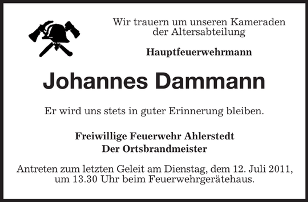 <p>Wir trauern um unseren Kameraden<br />der Altersabteilung<br />Hauptfeuerwehrmann</p><p>Johannes Dammann<br />Er wird uns stets in guter Erinnerung bleiben.<br />Freiwillige Feuerwehr Ahlerstedt<br />Der Ortsbrandmeister<br />Antreten zum letzten Geleit am Dienstag, dem 12. Juli 2011,<br />um 13.30 Uhr beim Feuerwehrgerätehaus.</p>