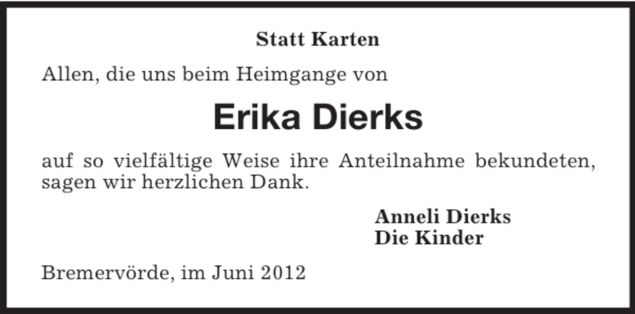 <p>Statt Karten<br />Allen, die uns beim Heimgange von<br />Erika Dierks<br />auf so vielfältige Weise ihre Anteilnahme bekundeten, sagen wir herzlichen Dank.<br />Anneli Dierks<br />Die Kinder<br />Bremervörde, im Juni 2012</p>