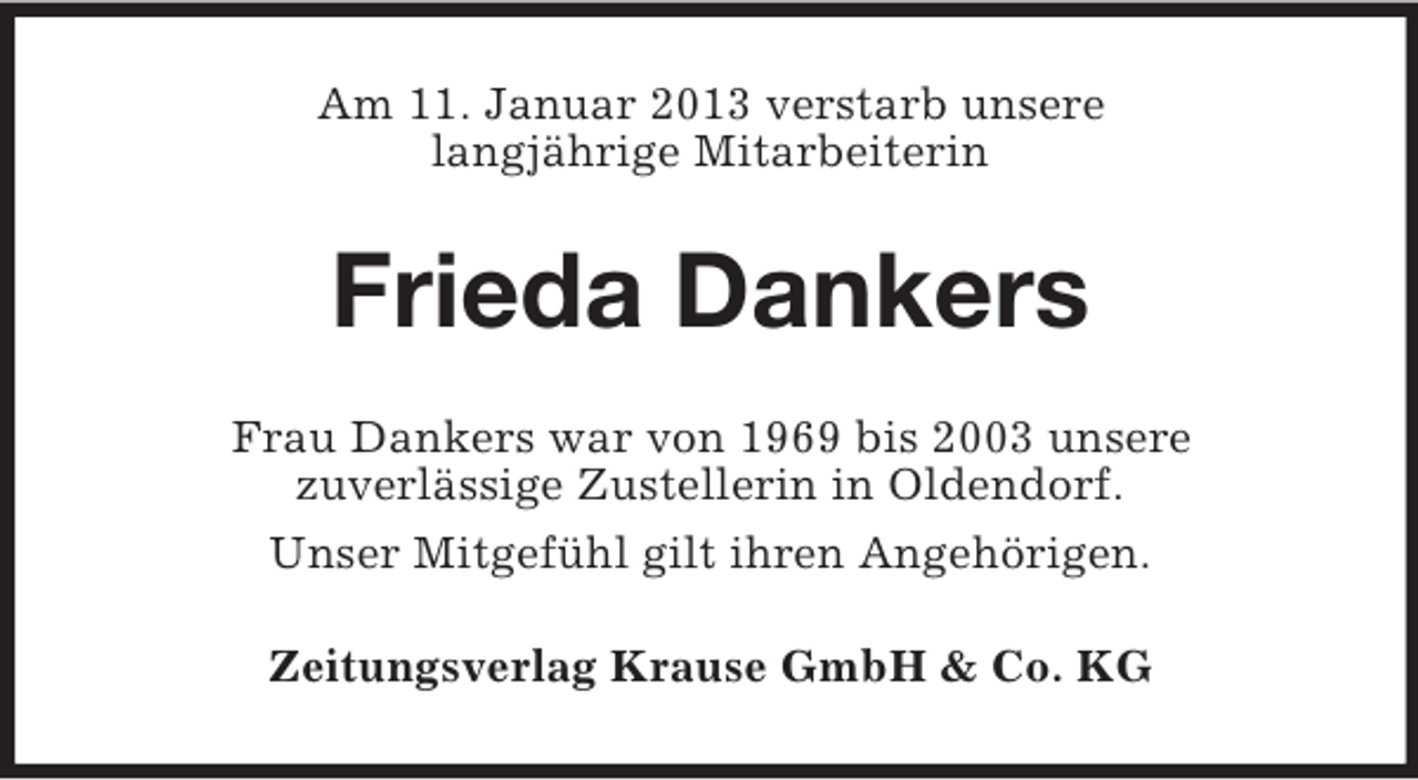 <p>Am 11. Januar 2013 verstarb unsere<br />langjährige Mitarbeiterin</p><p>Frieda Dankers<br />Frau Dankers war von 1969 bis 2003 unsere<br />zuverlässige Zustellerin in Oldendorf.<br />Unser Mitgefühl gilt ihren Angehörigen.<br />Zeitungsverlag Krause GmbH &amp; Co. KG</p>
