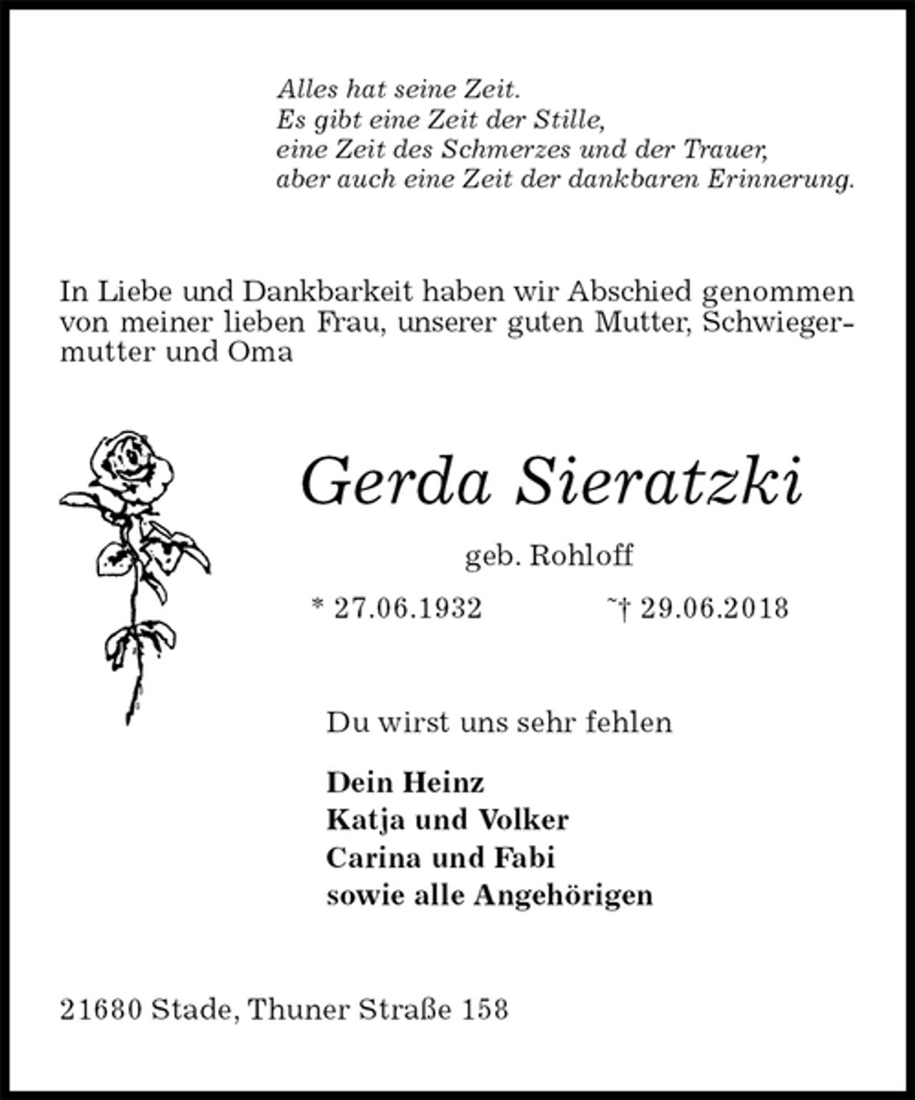 <p>Alles hat seine Zeit.<br />Es gibt eine Zeit der Stille,<br />eine Zeit des Schmerzes und der Trauer,<br />aber auch eine Zeit der dankbaren Erinnerung.<br />In Liebe und Dankbarkeit haben wir Abschied genommen von meiner lieben Frau, unserer guten Mutter, Schwiegermutter und Oma<br />Gerda Sieratzki<br />geb. Rohloff<br />* 27.06.1932 ˜† 29.06.2018<br />Du wirst uns sehr fehlen</p><p>Dein Heinz<br />Katja und Volker<br />Carina und Fabi<br />sowie alle Angehörigen<br />21680 Stade, Thuner Straße 158</p>