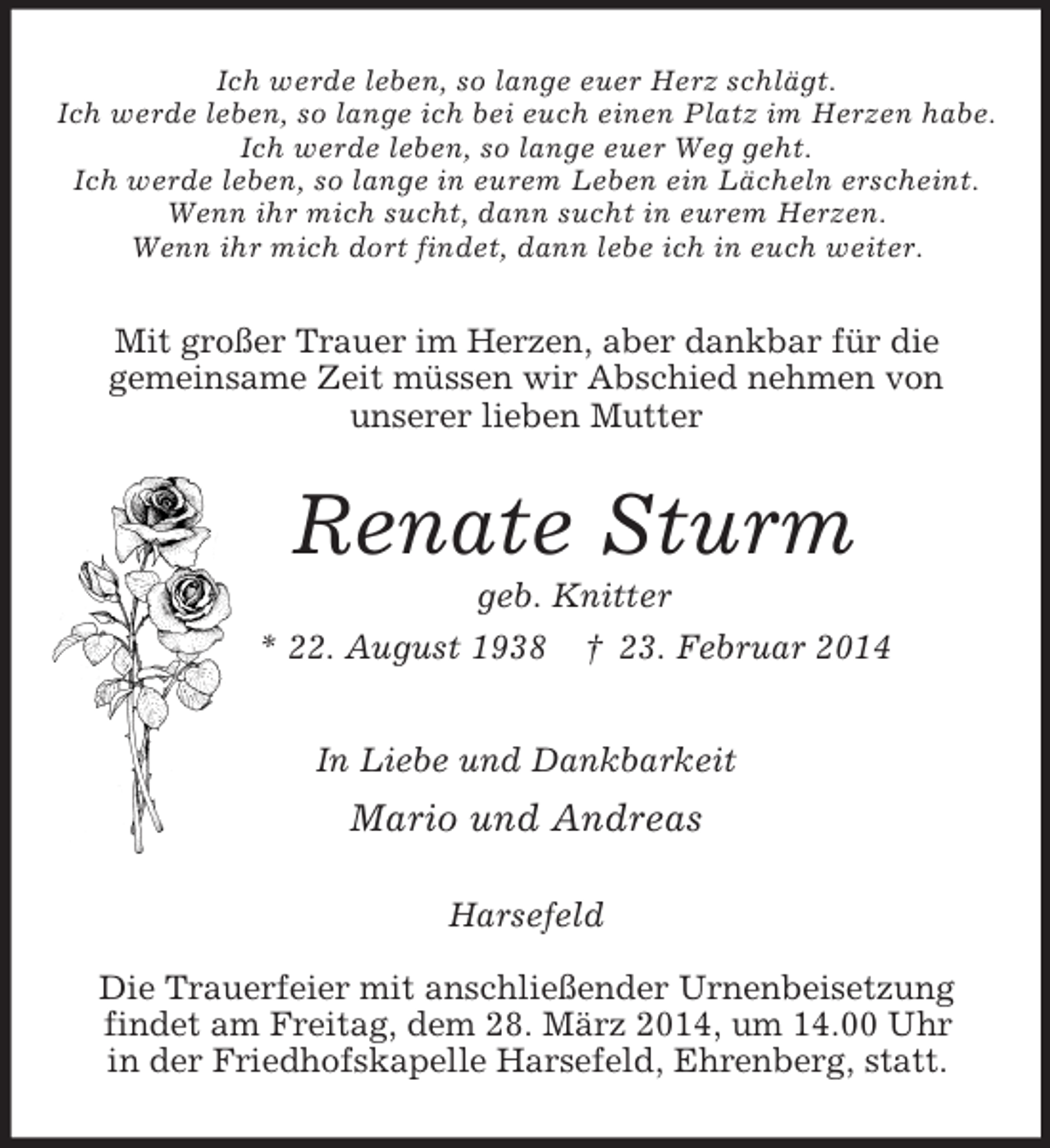 <p>Ich werde leben, so lange euer Herz schlägt.<br />Ich werde leben, so lange ich bei euch einen Platz im Herzen habe.<br />Ich werde leben, so lange euer Weg geht.<br />Ich werde leben, so lange in eurem Leben ein Lächeln erscheint.<br />Wenn ihr mich sucht, dann sucht in eurem Herzen.<br />Wenn ihr mich dort findet, dann lebe ich in euch weiter.<br />Mit großer Trauer im Herzen, aber dankbar für die<br />gemeinsame Zeit müssen wir Abschied nehmen von<br />unserer lieben Mutter<br />Renate Sturm<br />geb. Knitter<br />* 22. August 1938 † 23. Februar 2014<br />In Liebe und Dankbarkeit<br />Mario und Andreas<br />Harsefeld</p>
<p>Die Trauerfeier mit anschließender Urnenbeisetzung<br />findet am Freitag, dem 28. März 2014, um 14.00 Uhr<br />in der Friedhofskapelle Harsefeld, Ehrenberg, statt.</p>