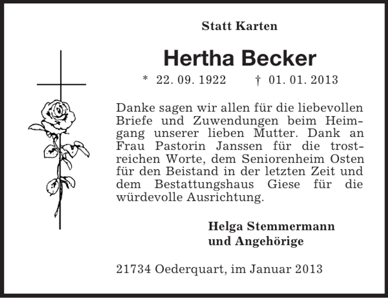 <p>Statt Karten</p><p>Hertha Becker<br />* 22. 09. 1922</p><p>† 01. 01. 2013</p><p>Danke sagen wir allen für die liebevollen<br />Briefe und Zuwendungen beim Heimgang unserer lieben Mutter. Dank an<br />Frau Pastorin Janssen für die trostreichen Worte, dem Seniorenheim Osten<br />für den Beistand in der letzten Zeit und<br />dem Bestattungshaus Giese für die<br />würdevolle Ausrichtung.<br />Helga Stemmermann<br />und Angehörige<br />21734 Oederquart, im Januar 2013</p>