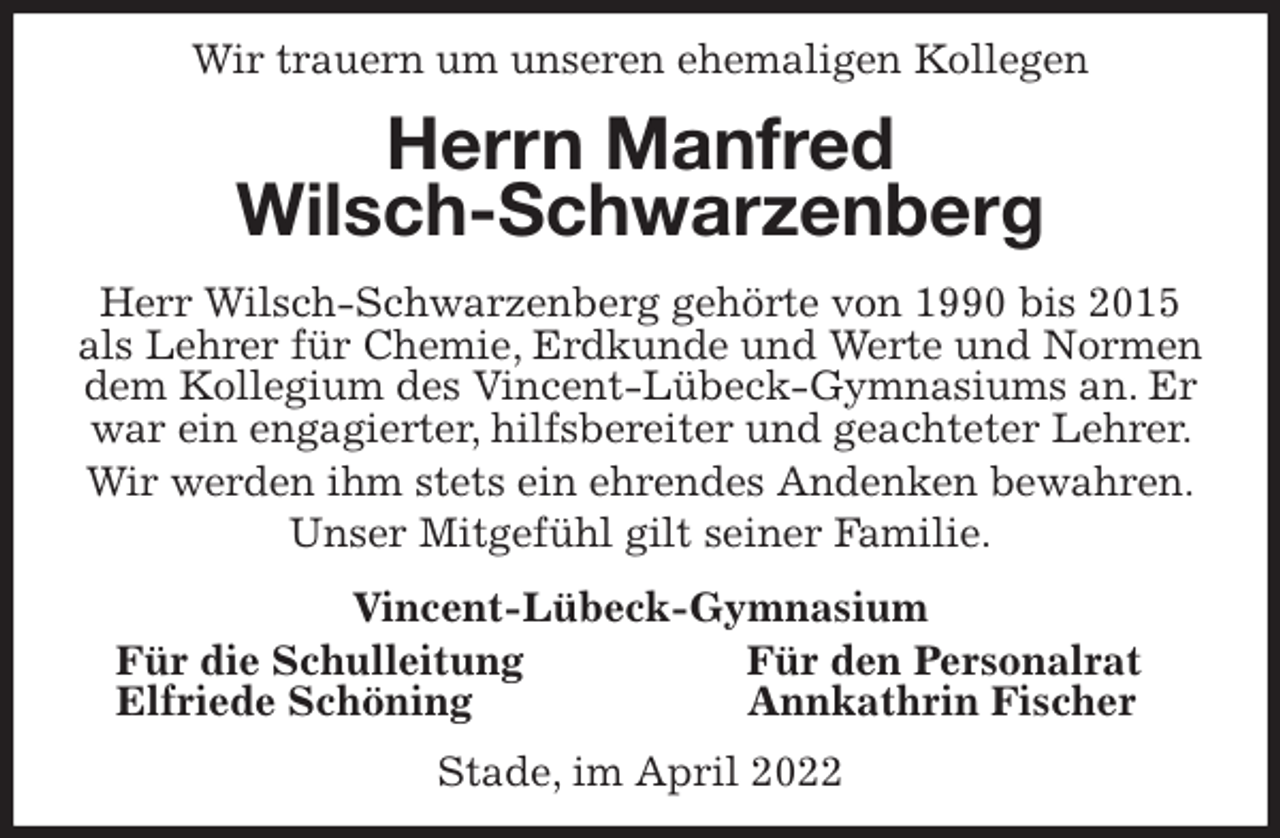 <p>Wir trauern um unseren ehemaligen Kollegen<br />Herrn Manfred<br />Wilsch-Schwarzenberg<br />Herr Wilsch-Schwarzenberg gehörte von 1990 bis 2015 als Lehrer für Chemie, Erdkunde und Werte und Normen dem Kollegium des Vincent-Lübeck-Gymnasiums an. Er war ein engagierter, hilfsbereiter und geachteter Lehrer. Wir werden ihm stets ein ehrendes Andenken bewahren.<br />Unser Mitgefühl gilt seiner Familie.<br />Vincent-Lübeck-Gymnasium<br />Für die Schulleitung Für den Personalrat<br />Elfriede Schöning Annkathrin Fischer<br />Stade, im April 2022</p>