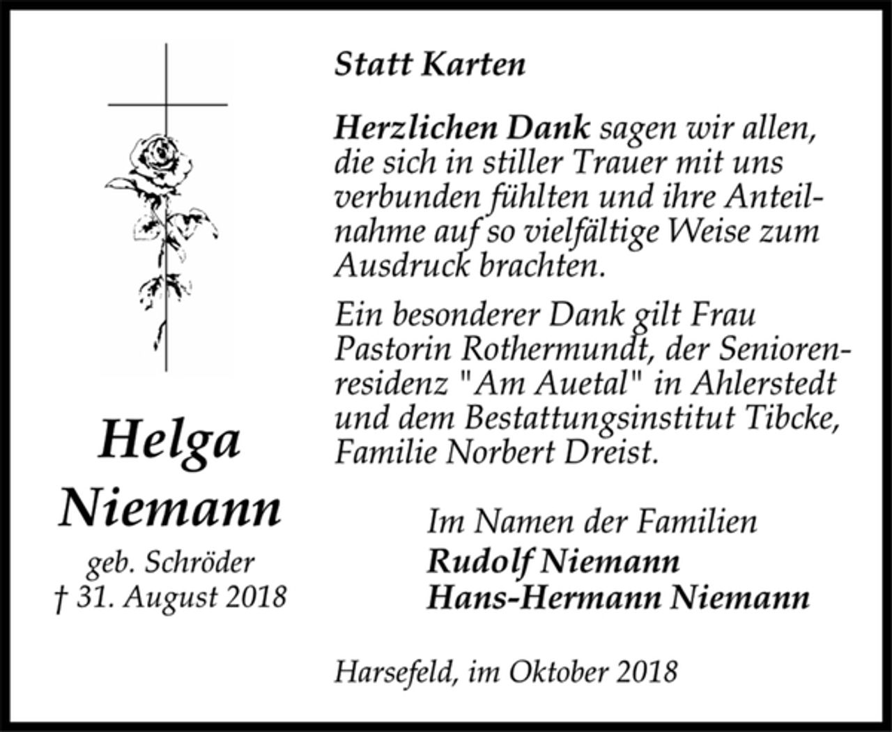 <p>Statt Karten<br />Herzlichen Dank sagen wir allen,<br />die sich in stiller Trauer mit uns<br />verbunden fühlten und ihre Anteilnahme<br />auf so vielfältige Weise zum<br />Ausdruck brachten.<br />Ein besonderer Dank gilt Frau<br />Pastorin Rothermundt, der Seniorenresidenz<br />"Am Auetal" in Ahlerstedt<br />und dem Bestattungsinstitut Tibcke,<br />Familie Norbert Dreist.<br />Im Namen der Familien<br />Rudolf Niemann<br />Hans-Hermann Niemann<br />Harsefeld, im Oktober 2018<br />Helga<br />Niemann<br />geb. Schröder<br />† 31. August 2018</p>