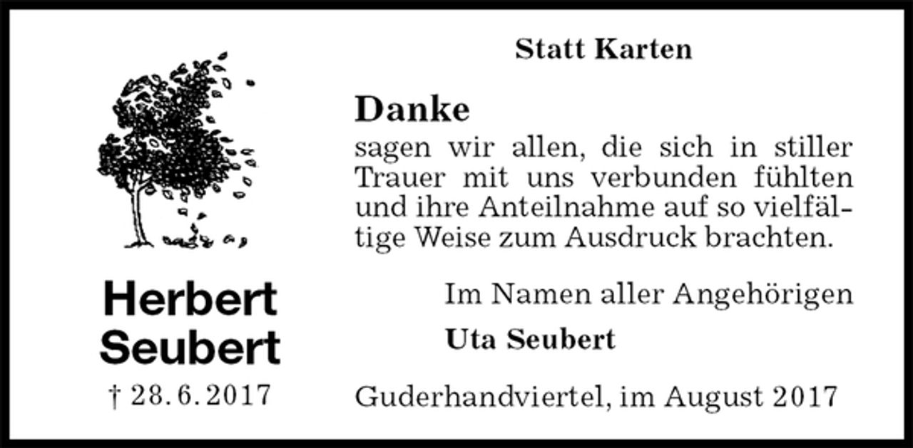 <p>Statt Karten<br />Danke<br />sagen wir allen, die sich in stiller Trauer mit uns verbunden fühlten und ihre Anteilnahme auf so vielfältige Weise zum Ausdruck brachten.<br />Im Namen aller Angehörigen<br />Uta Seubert<br />Guderhandviertel, im August 2017<br />Herbert<br />Seubert<br />† 28. 6. 2017</p>