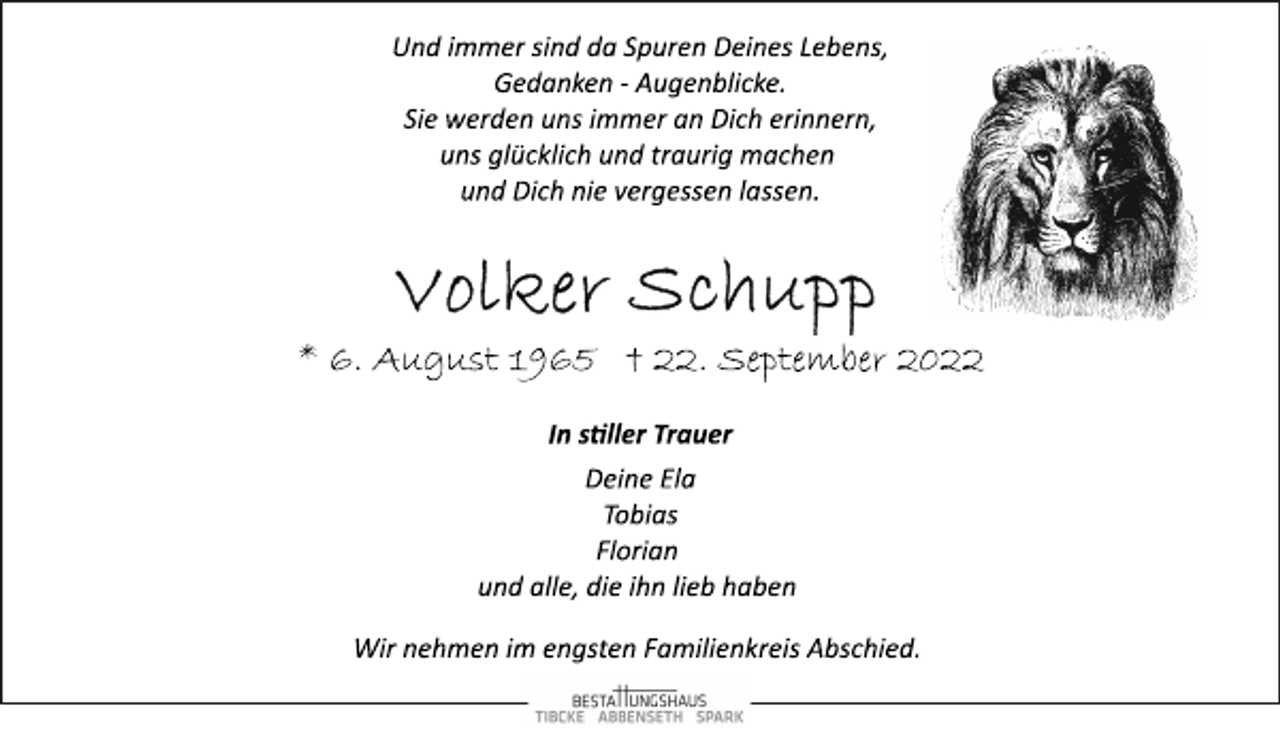<p>Und immer sind da Spuren Deines Lebens,<br />Gedanken ­ Augenblicke.<br />Sie werden uns immer an Dich erinnern,<br />uns glücklich und traurig machen<br />und Dich nie vergessen lassen.<br />Volker Schupp<br />* 6. August 1965 † 22. September 2022<br />In stiller Trauer<br />Deine Ela<br />Tobias<br />Florian<br />und alle, die ihn lieb haben<br />Wir nehmen im engsten Familienkreis Abschied.</p>
