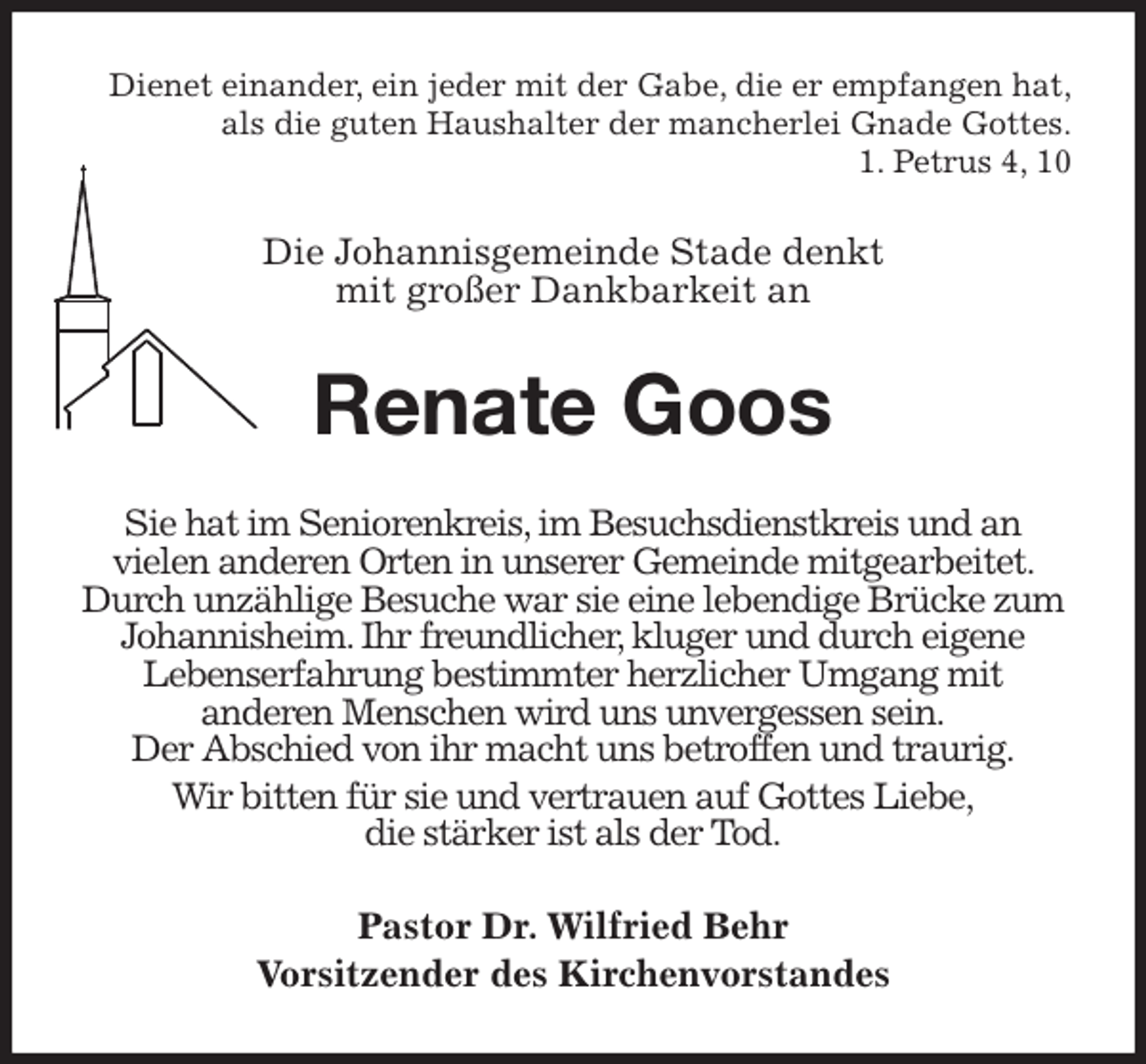 <p>Dienet einander, ein jeder mit der Gabe, die er empfangen hat,<br />als die guten Haushalter der mancherlei Gnade Gottes.<br />1. Petrus 4, 10<br />Die Johannisgemeinde Stade denkt<br />mit großer Dankbarkeit an<br />Renate Goos<br />Sie hat im Seniorenkreis, im Besuchsdienstkreis und an<br />vielen anderen Orten in unserer Gemeinde mitgearbeitet. Durch unzählige Besuche war sie eine lebendige Brücke zum Johannisheim. Ihr freundlicher, kluger und durch eigene<br />Lebenserfahrung bestimmter herzlicher Umgang mit<br />anderen Menschen wird uns unvergessen sein.<br />Der Abschied von ihr macht uns betroffen und traurig.<br />Wir bitten für sie und vertrauen auf Gottes Liebe,<br />die stärker ist als der Tod.<br />Pastor Dr. Wilfried Behr<br />Vorsitzender des Kirchenvorstandes</p>