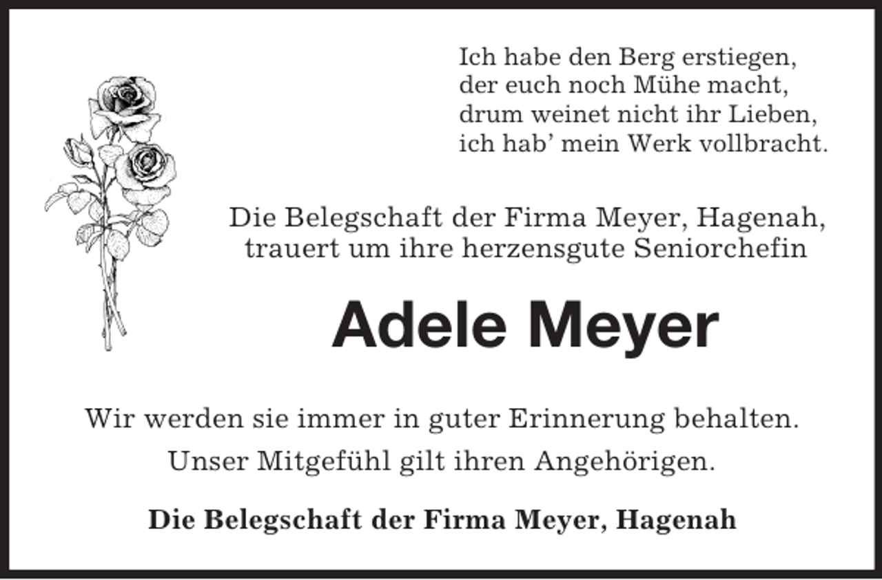 <p>Ich habe den Berg erstiegen,<br />der euch noch Mühe macht,<br />drum weinet nicht ihr Lieben,<br />ich hab’ mein Werk vollbracht.<br />Die Belegschaft der Firma Meyer, Hagenah, trauert um ihre herzensgute Seniorchefin<br />Adele Meyer<br />Wir werden sie immer in guter Erinnerung behalten.<br />Unser Mitgefühl gilt ihren Angehörigen.<br />Die Belegschaft der Firma Meyer, Hagenah</p>