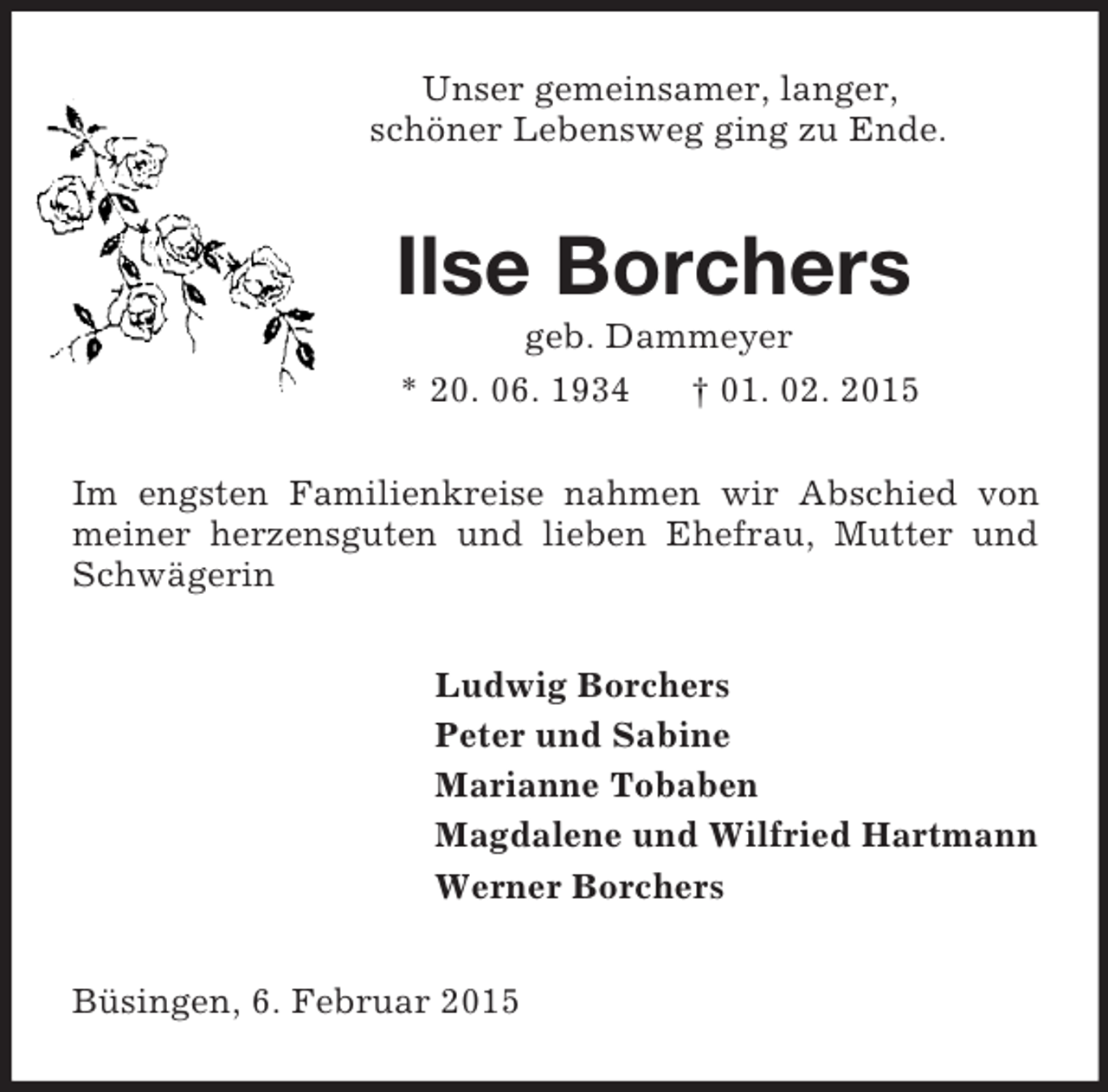 <p>Unser gemeinsamer, langer,<br />schöner Lebensweg ging zu Ende.<br />Ilse Borchers<br />geb. Dammeyer<br />* 20. 06. 1934 † 01. 02. 2015<br />Im engsten Familienkreise nahmen wir Abschied von meiner herzensguten und lieben Ehefrau, Mutter und Schwägerin<br />Ludwig Borchers<br />Peter und Sabine<br />Marianne Tobaben<br />Magdalene und Wilfried Hartmann<br />Werner Borchers<br />Büsingen, 6. Februar 2015</p>