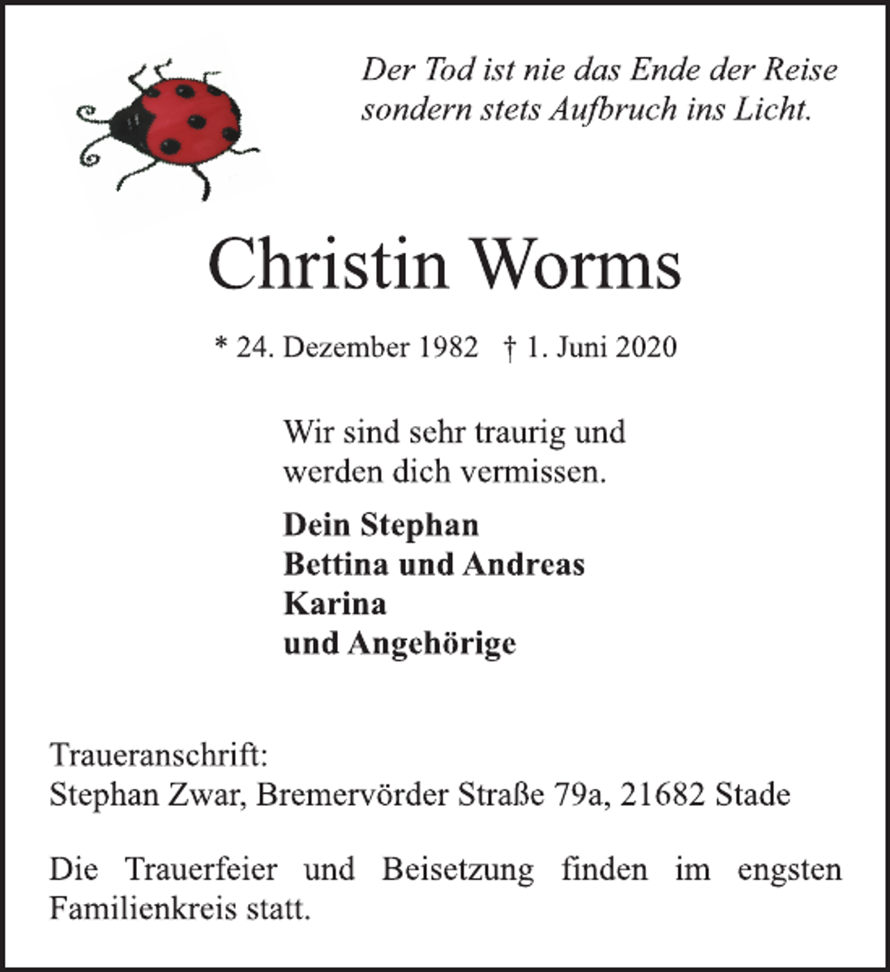 <p>Der Tod ist nie das Ende der Reise<br />sondern stets Aufbruch ins Licht.<br />Christin Worms<br />* 24. Dezember 1982 † 1. Juni 2020<br />Wir sind sehr traurig und<br />werden dich vermissen.<br />Dein Stephan<br />Bettina und Andreas<br />Karina<br />und Angehörige<br />Traueranschrift:<br />Stephan Zwar, Bremervörder Straße 79a, 21682 Stade<br />Die Trauerfeier und Beisetzung finden im engsten<br />Familienkreis statt.</p>