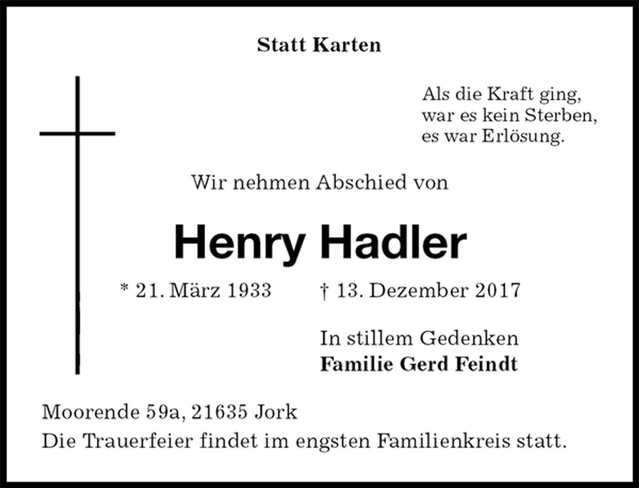 <p>Statt Karten<br />Als die Kraft ging,<br />war es kein Sterben,<br />es war Erlösung.<br />Wir nehmen Abschied von<br />Henry Hadler<br />* 21. März 1933 † 13. Dezember 2017<br />In stillem Gedenken<br />Familie Gerd Feindt<br />Moorende 59a, 21635 Jork<br />Die Trauerfeier findet im engsten Familienkreis statt.</p>