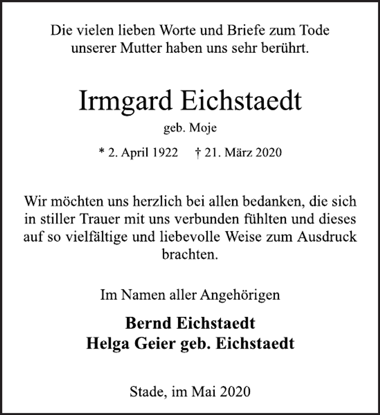 <p>Die vielen lieben Worte und Briefe zum Tode<br />unserer Mutter haben uns sehr berührt.</p>
<p>Irmgard Eichstaedt<br />geb. Moje<br />* 2. April 1922 † 21. März 2020</p>
<p>Wir möchten uns herzlich bei allen bedanken, die sich<br />in stillerTrauer<br />mit uns verbunden fühlten und dieses auf so vielfältige und liebevolle Weise zum Ausdruck brachten.</p>
<p>Im Namen aller Angehörigen</p>
<p>Bernd Eichstaedt<br />Helga Geier geb. Eichstaedt</p>
<p>Stade, im Mai 2020</p>