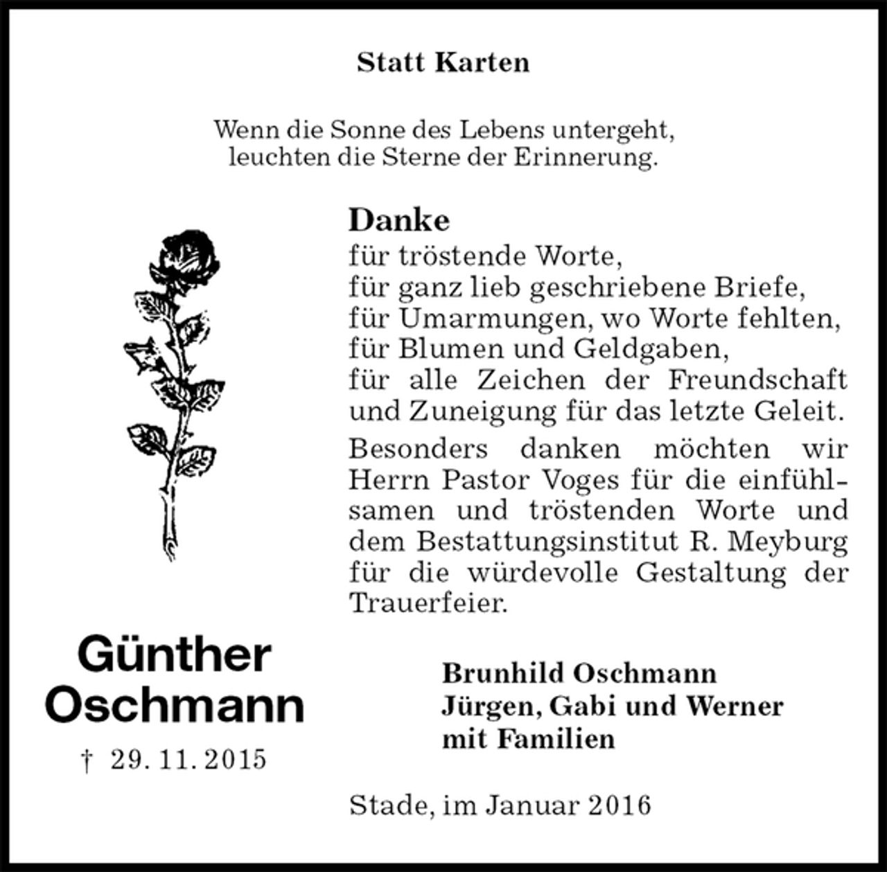 <p>Statt Karten<br />Wenn die Sonne des Lebens untergeht,<br />leuchten die Sterne der Erinnerung.<br />Danke<br />für tröstende Worte,<br />für ganz lieb geschriebene Briefe,<br />für Umarmungen, wo Worte fehlten,<br />für Blumen und Geldgaben,<br />für alle Zeichen der Freundschaft und Zuneigung für das letzte Geleit.<br />Besonders danken möchten wir Herrn Pastor Voges für die einfühlsamen und tröstenden Worte und dem Bestattungsinstitut R. Meyburg für die würdevolle Gestaltung der Trauerfeier.<br />Brunhild Oschmann<br />Jürgen, Gabi und Werner<br />mit Familien<br />Stade, im Januar 2016</p>
<p>Günther<br />Oschmann<br />† 29. 11. 2015</p>